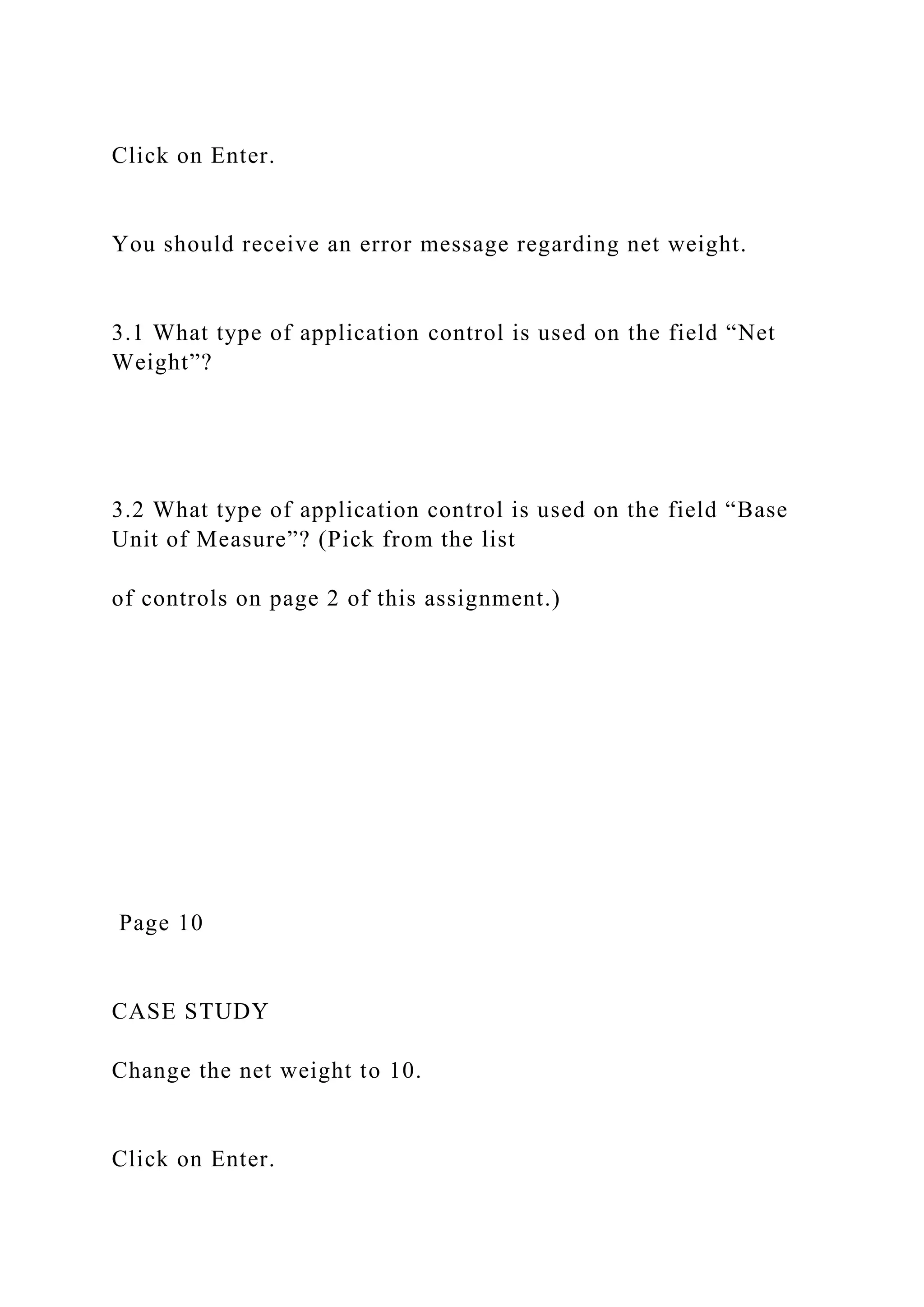 Click on Enter.
You should receive an error message regarding net weight.
3.1 What type of application control is used on the field “Net
Weight”?
3.2 What type of application control is used on the field “Base
Unit of Measure”? (Pick from the list
of controls on page 2 of this assignment.)
Page 10
CASE STUDY
Change the net weight to 10.
Click on Enter.
 