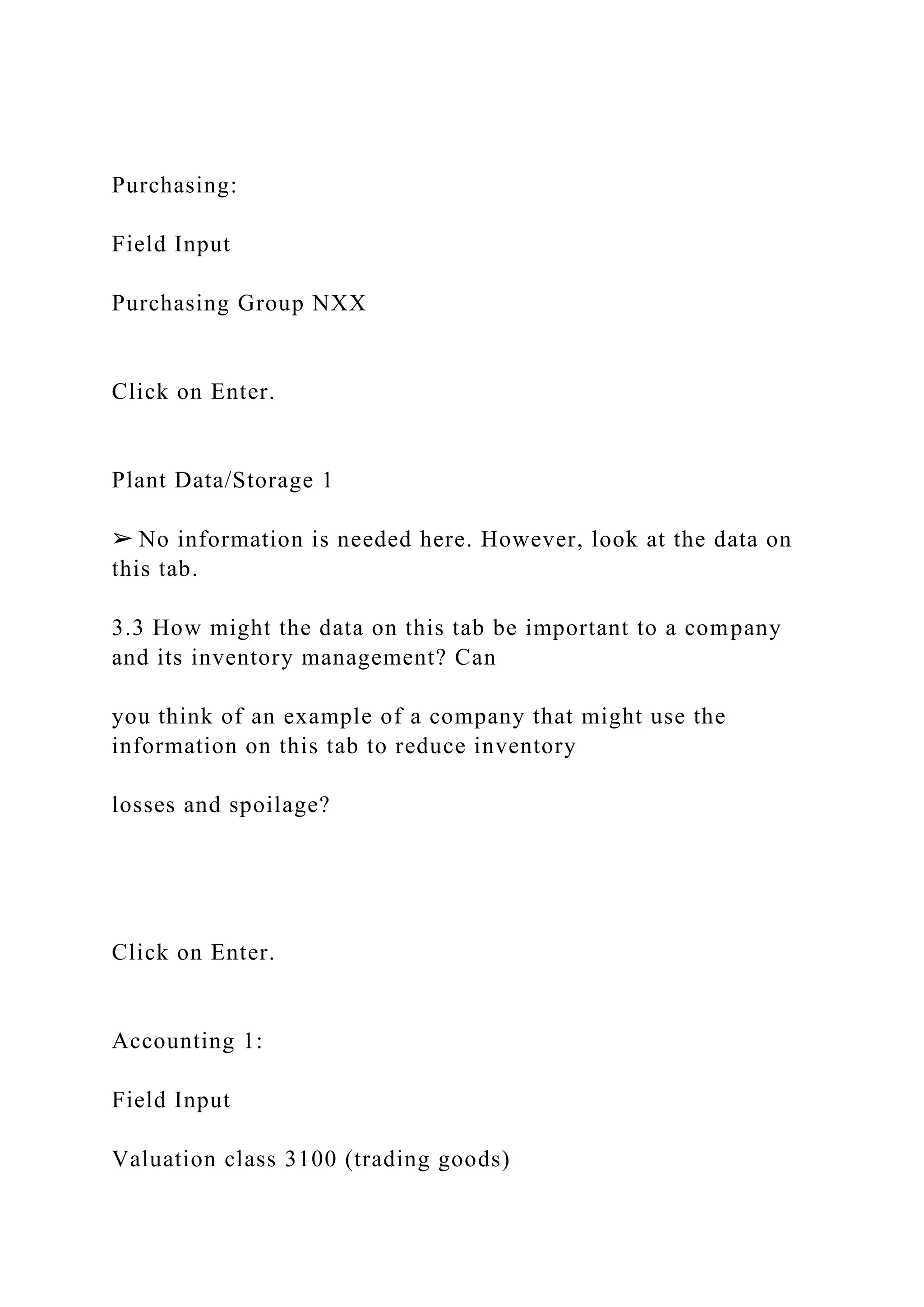 Purchasing:
Field Input
Purchasing Group NXX
Click on Enter.
Plant Data/Storage 1
➢ No information is needed here. However, look at the data on
this tab.
3.3 How might the data on this tab be important to a company
and its inventory management? Can
you think of an example of a company that might use the
information on this tab to reduce inventory
losses and spoilage?
Click on Enter.
Accounting 1:
Field Input
Valuation class 3100 (trading goods)
 