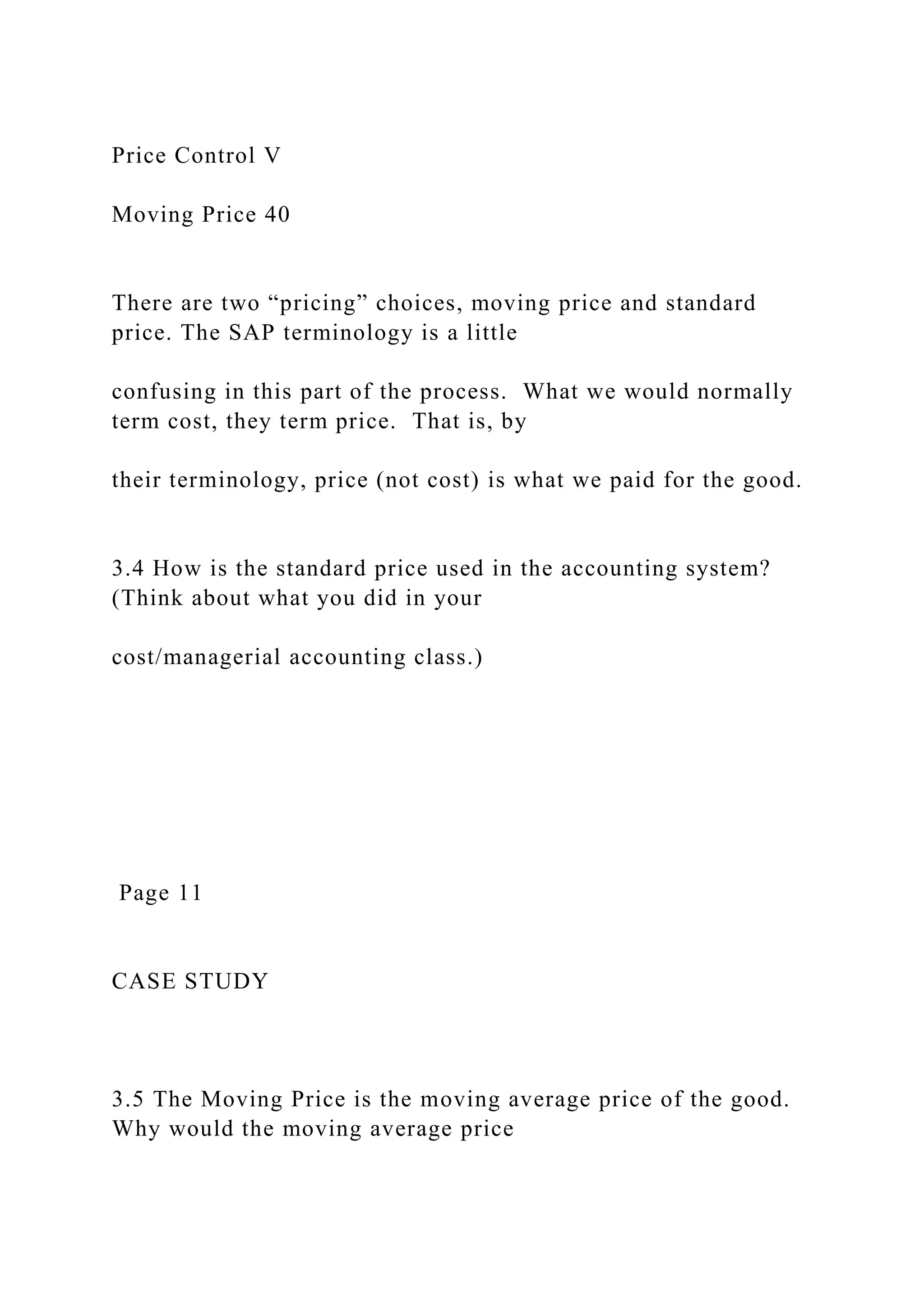 Price Control V
Moving Price 40
There are two “pricing” choices, moving price and standard
price. The SAP terminology is a little
confusing in this part of the process. What we would normally
term cost, they term price. That is, by
their terminology, price (not cost) is what we paid for the good.
3.4 How is the standard price used in the accounting system?
(Think about what you did in your
cost/managerial accounting class.)
Page 11
CASE STUDY
3.5 The Moving Price is the moving average price of the good.
Why would the moving average price
 