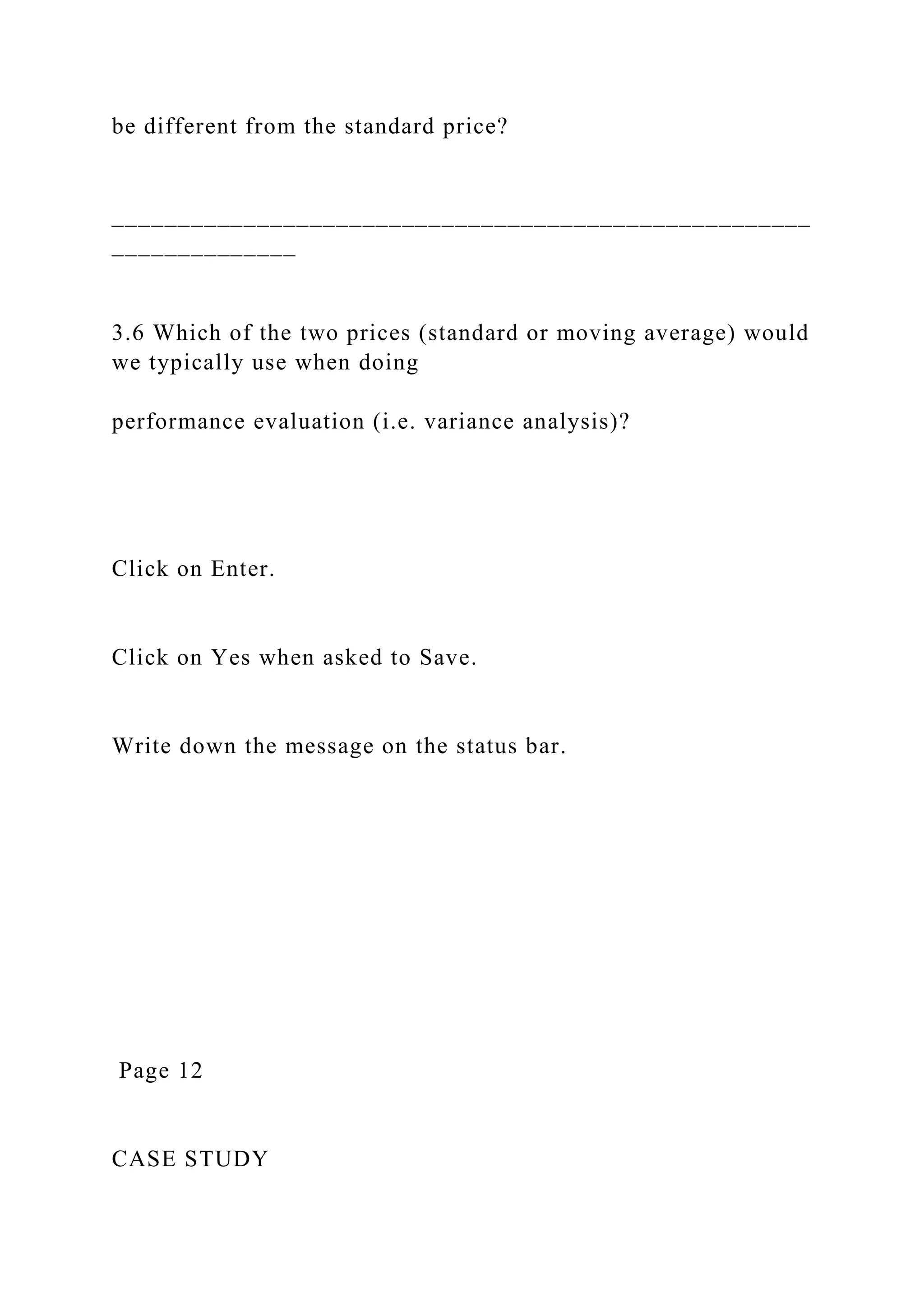 be different from the standard price?
_____________________________________________________
______________
3.6 Which of the two prices (standard or moving average) would
we typically use when doing
performance evaluation (i.e. variance analysis)?
Click on Enter.
Click on Yes when asked to Save.
Write down the message on the status bar.
Page 12
CASE STUDY
 