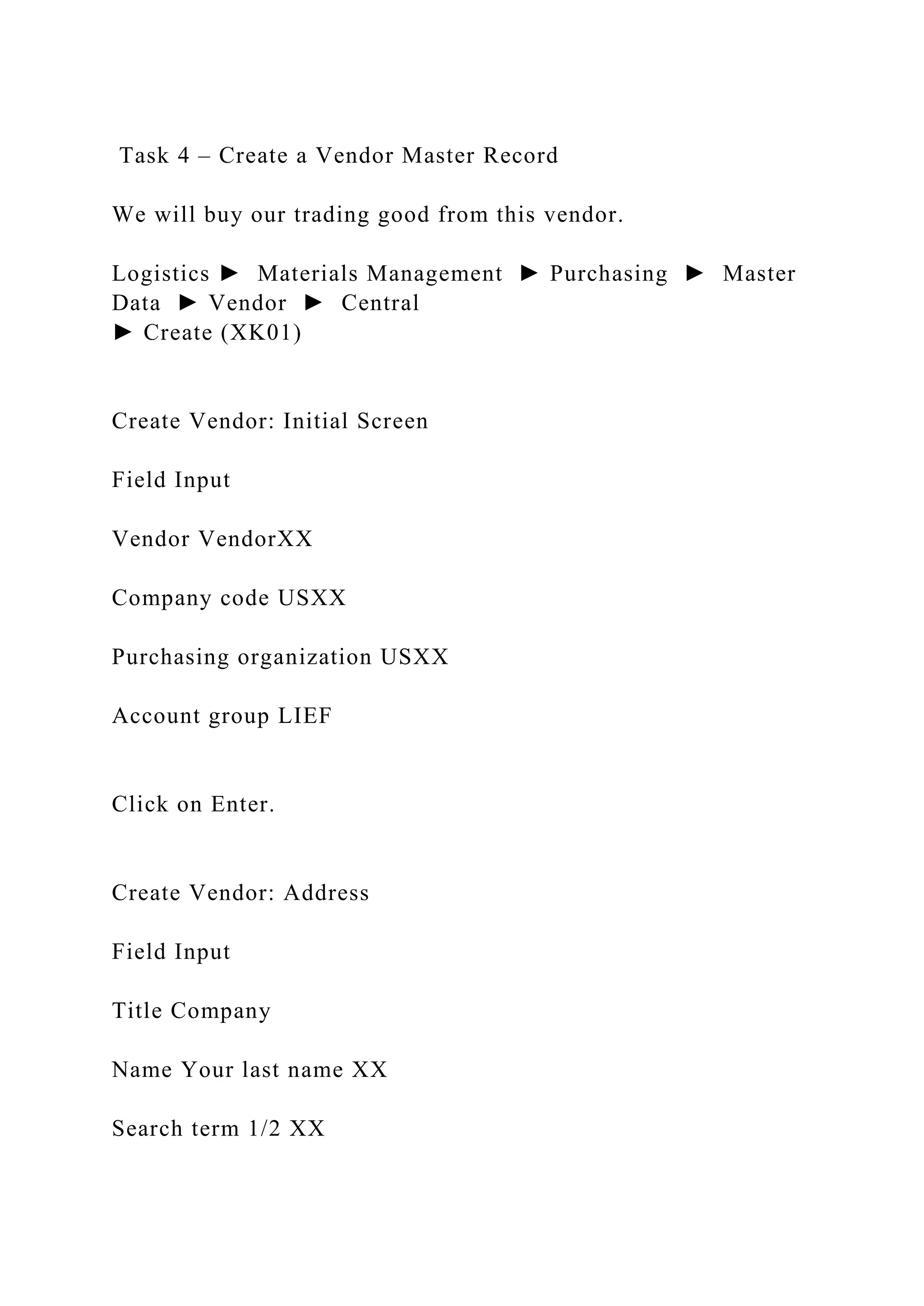 Task 4 – Create a Vendor Master Record
We will buy our trading good from this vendor.
Logistics ► Materials Management ► Purchasing ► Master
Data ► Vendor ► Central
► Create (XK01)
Create Vendor: Initial Screen
Field Input
Vendor VendorXX
Company code USXX
Purchasing organization USXX
Account group LIEF
Click on Enter.
Create Vendor: Address
Field Input
Title Company
Name Your last name XX
Search term 1/2 XX
 