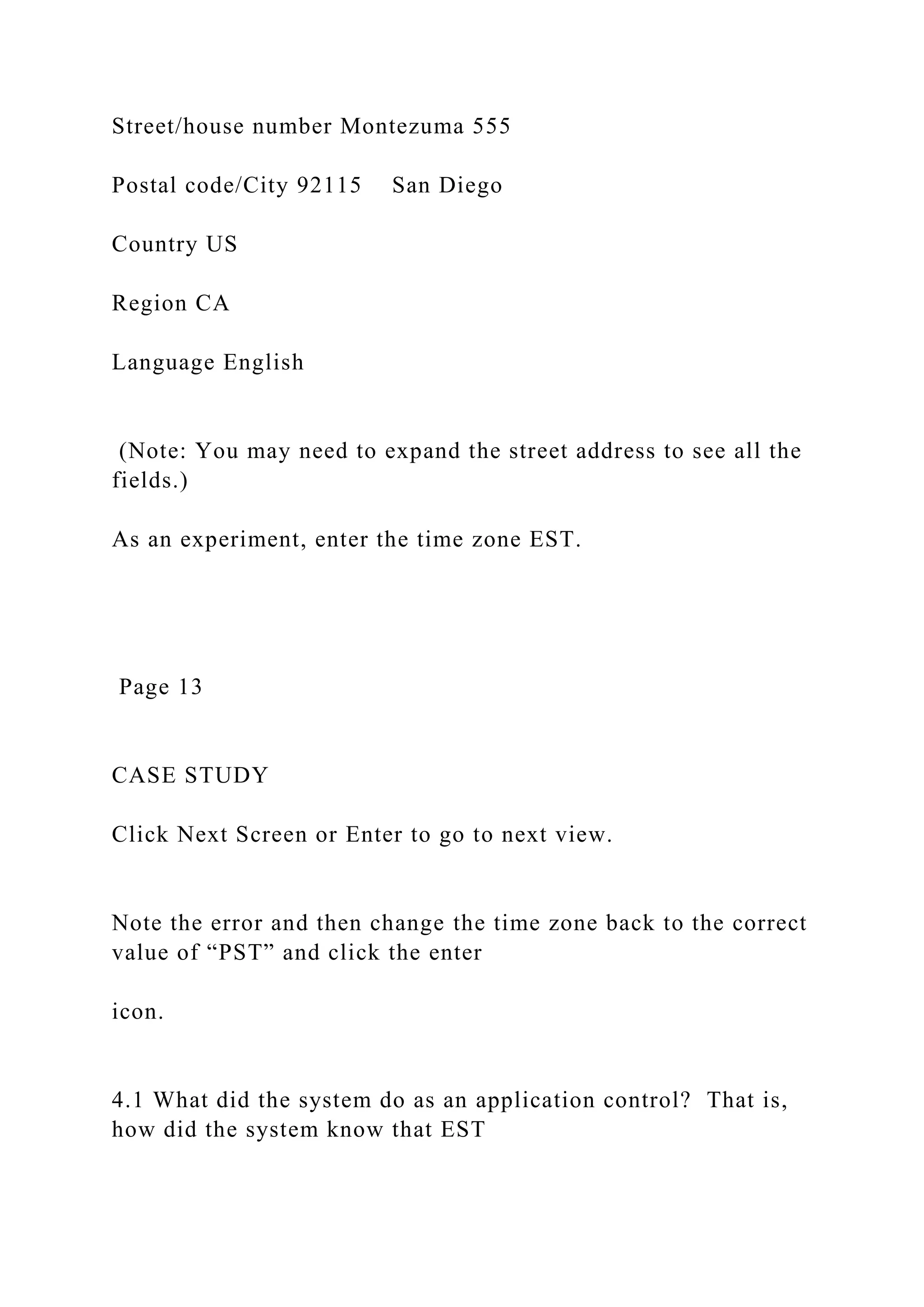 Street/house number Montezuma 555
Postal code/City 92115 San Diego
Country US
Region CA
Language English
(Note: You may need to expand the street address to see all the
fields.)
As an experiment, enter the time zone EST.
Page 13
CASE STUDY
Click Next Screen or Enter to go to next view.
Note the error and then change the time zone back to the correct
value of “PST” and click the enter
icon.
4.1 What did the system do as an application control? That is,
how did the system know that EST
 