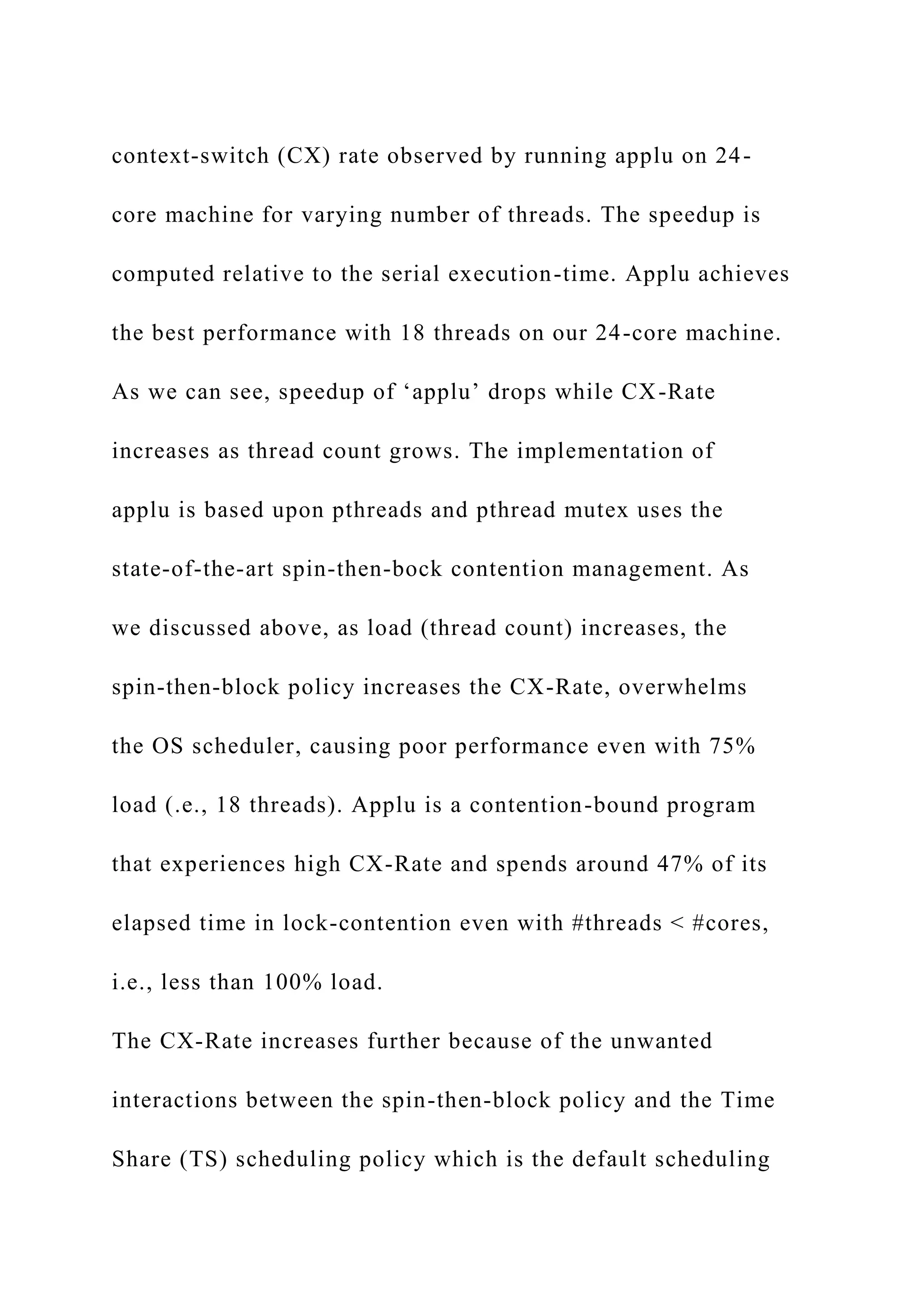 context-switch (CX) rate observed by running applu on 24-
core machine for varying number of threads. The speedup is
computed relative to the serial execution-time. Applu achieves
the best performance with 18 threads on our 24-core machine.
As we can see, speedup of ‘applu’ drops while CX-Rate
increases as thread count grows. The implementation of
applu is based upon pthreads and pthread mutex uses the
state-of-the-art spin-then-bock contention management. As
we discussed above, as load (thread count) increases, the
spin-then-block policy increases the CX-Rate, overwhelms
the OS scheduler, causing poor performance even with 75%
load (.e., 18 threads). Applu is a contention-bound program
that experiences high CX-Rate and spends around 47% of its
elapsed time in lock-contention even with #threads < #cores,
i.e., less than 100% load.
The CX-Rate increases further because of the unwanted
interactions between the spin-then-block policy and the Time
Share (TS) scheduling policy which is the default scheduling
 