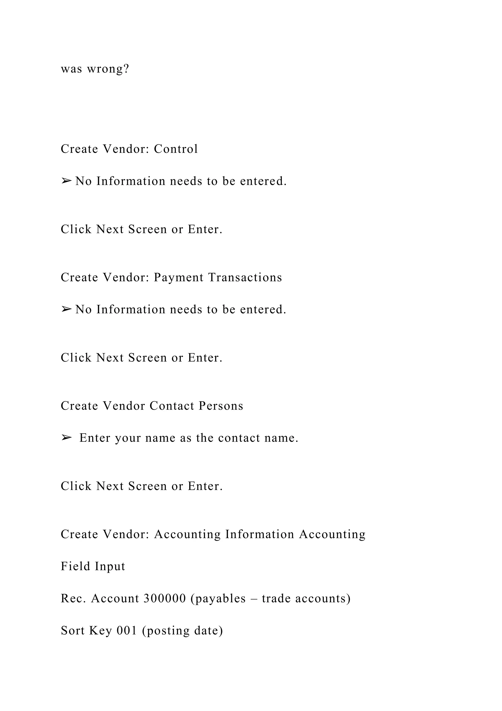 was wrong?
Create Vendor: Control
➢ No Information needs to be entered.
Click Next Screen or Enter.
Create Vendor: Payment Transactions
➢ No Information needs to be entered.
Click Next Screen or Enter.
Create Vendor Contact Persons
➢ Enter your name as the contact name.
Click Next Screen or Enter.
Create Vendor: Accounting Information Accounting
Field Input
Rec. Account 300000 (payables – trade accounts)
Sort Key 001 (posting date)
 