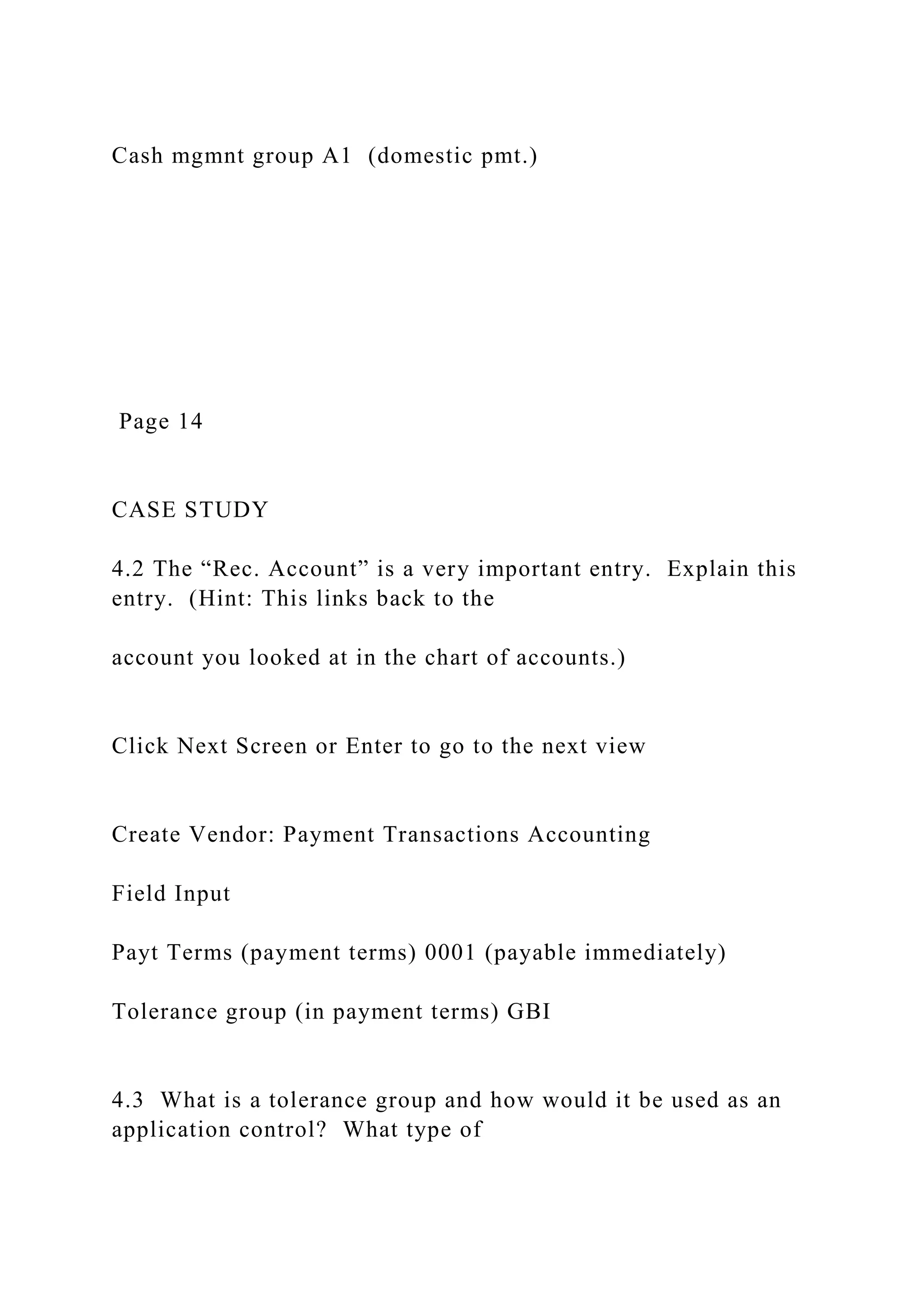 Cash mgmnt group A1 (domestic pmt.)
Page 14
CASE STUDY
4.2 The “Rec. Account” is a very important entry. Explain this
entry. (Hint: This links back to the
account you looked at in the chart of accounts.)
Click Next Screen or Enter to go to the next view
Create Vendor: Payment Transactions Accounting
Field Input
Payt Terms (payment terms) 0001 (payable immediately)
Tolerance group (in payment terms) GBI
4.3 What is a tolerance group and how would it be used as an
application control? What type of
 