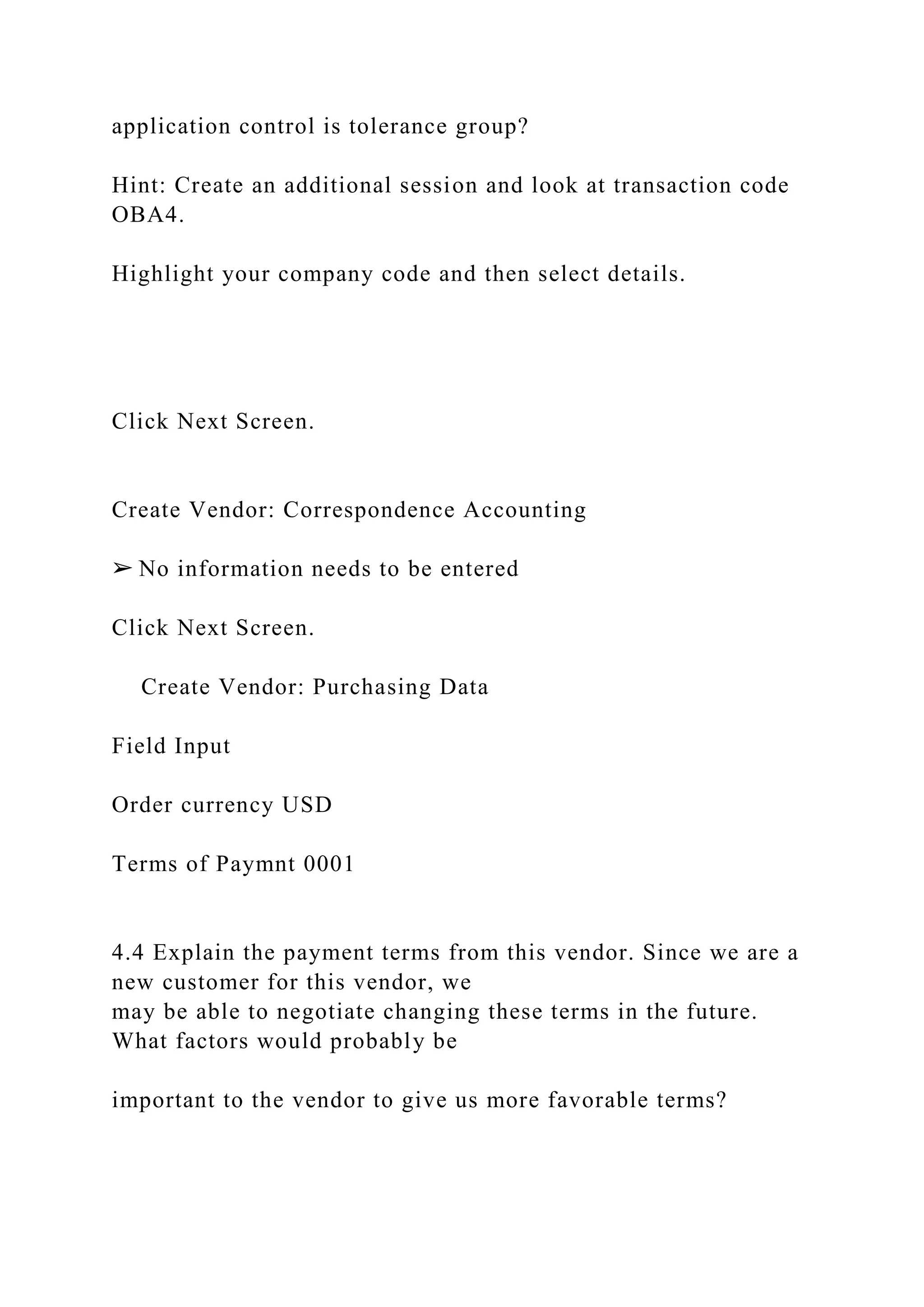 application control is tolerance group?
Hint: Create an additional session and look at transaction code
OBA4.
Highlight your company code and then select details.
Click Next Screen.
Create Vendor: Correspondence Accounting
➢ No information needs to be entered
Click Next Screen.
Create Vendor: Purchasing Data
Field Input
Order currency USD
Terms of Paymnt 0001
4.4 Explain the payment terms from this vendor. Since we are a
new customer for this vendor, we
may be able to negotiate changing these terms in the future.
What factors would probably be
important to the vendor to give us more favorable terms?
 