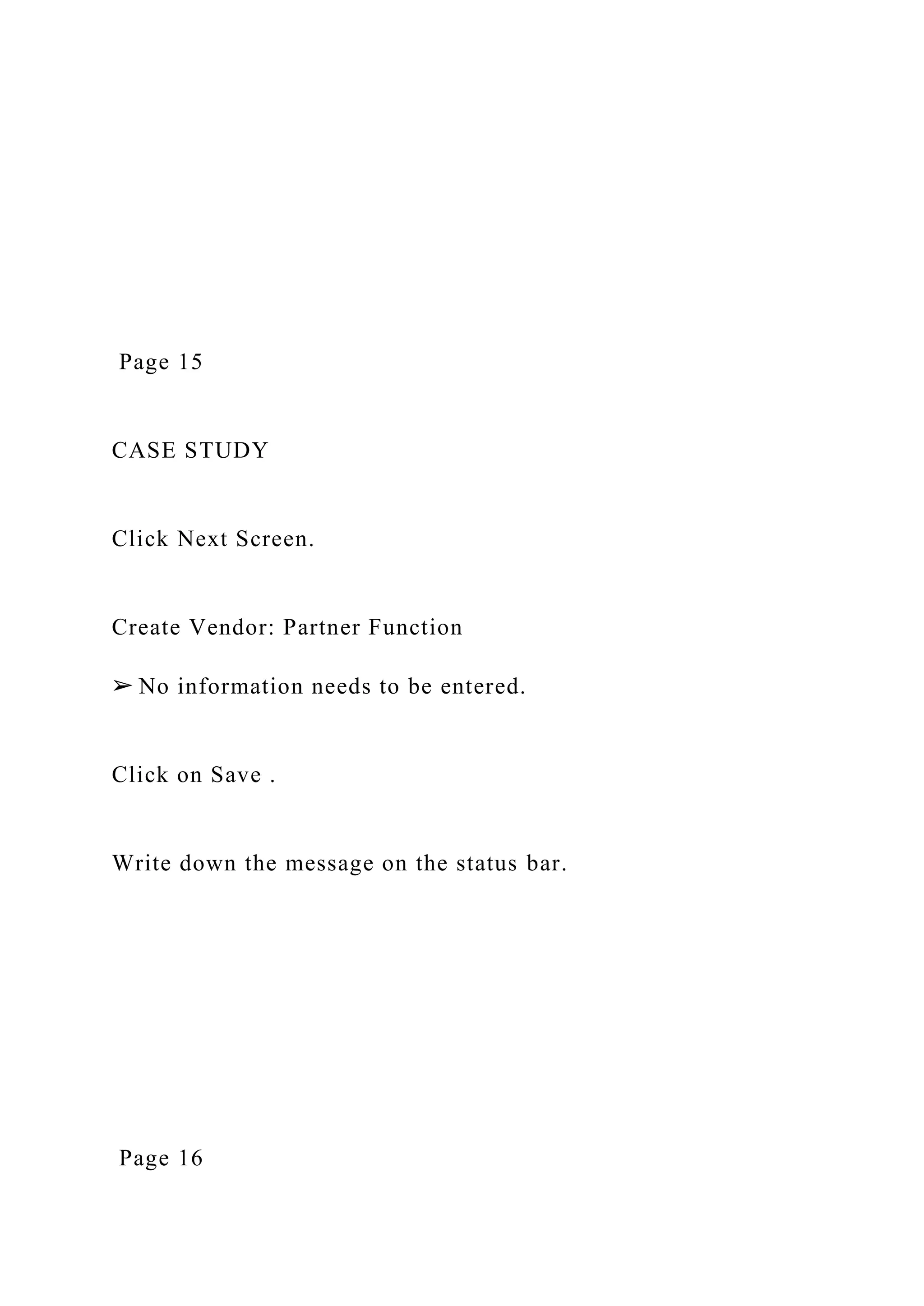 Page 15
CASE STUDY
Click Next Screen.
Create Vendor: Partner Function
➢ No information needs to be entered.
Click on Save .
Write down the message on the status bar.
Page 16
 