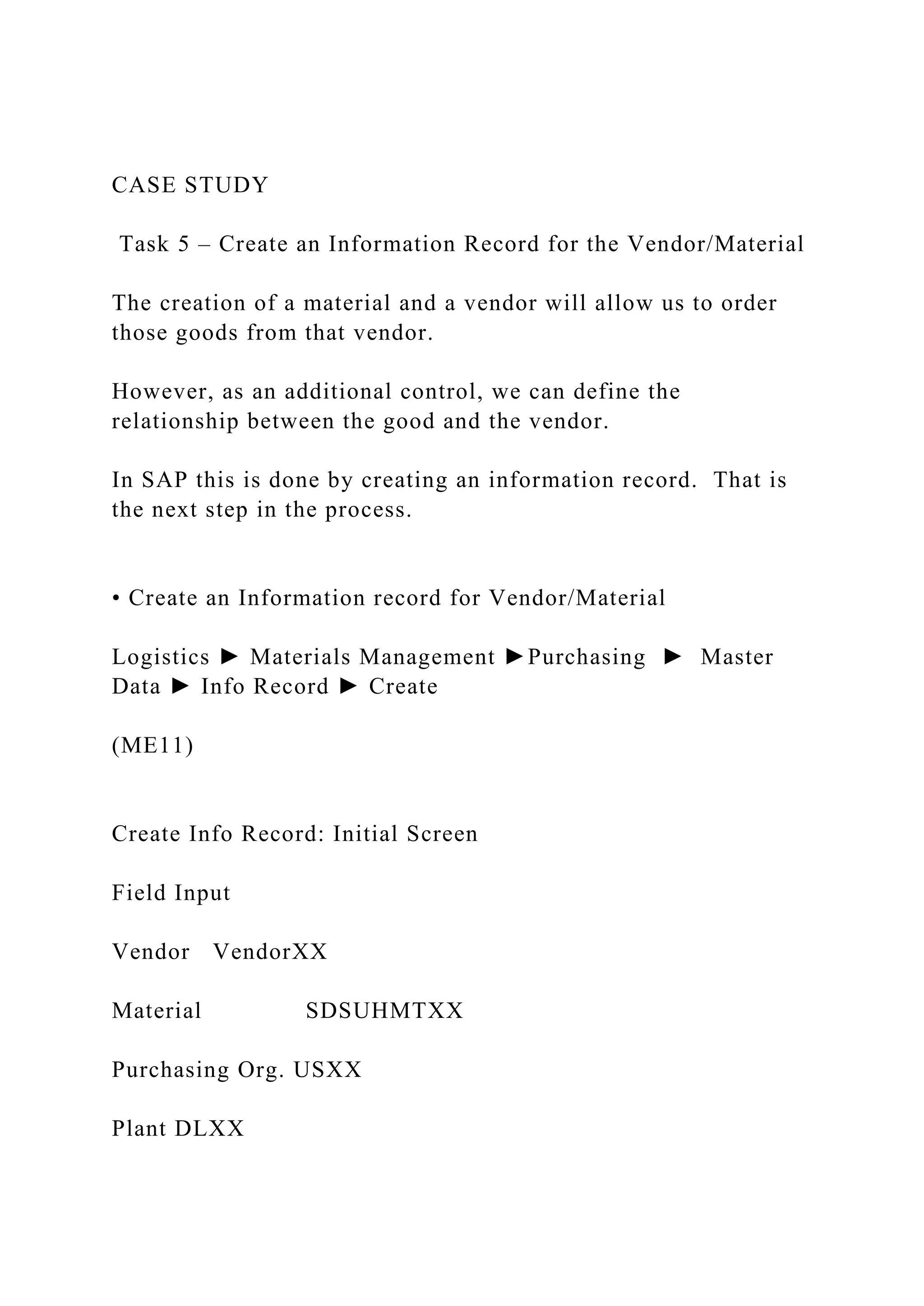 CASE STUDY
Task 5 – Create an Information Record for the Vendor/Material
The creation of a material and a vendor will allow us to order
those goods from that vendor.
However, as an additional control, we can define the
relationship between the good and the vendor.
In SAP this is done by creating an information record. That is
the next step in the process.
• Create an Information record for Vendor/Material
Logistics ► Materials Management ►Purchasing ► Master
Data ► Info Record ► Create
(ME11)
Create Info Record: Initial Screen
Field Input
Vendor VendorXX
Material SDSUHMTXX
Purchasing Org. USXX
Plant DLXX
 