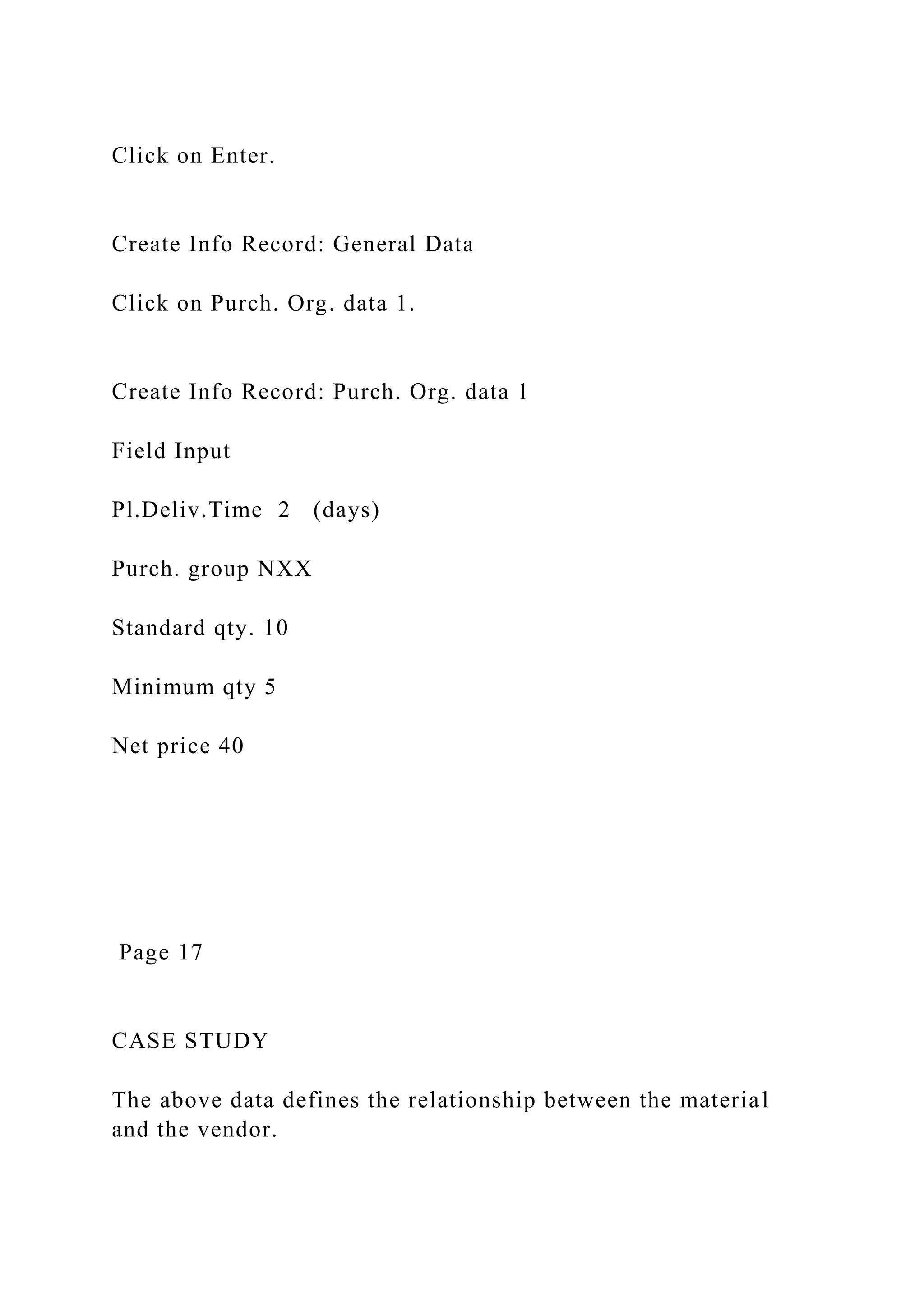 Click on Enter.
Create Info Record: General Data
Click on Purch. Org. data 1.
Create Info Record: Purch. Org. data 1
Field Input
Pl.Deliv.Time 2 (days)
Purch. group NXX
Standard qty. 10
Minimum qty 5
Net price 40
Page 17
CASE STUDY
The above data defines the relationship between the material
and the vendor.
 