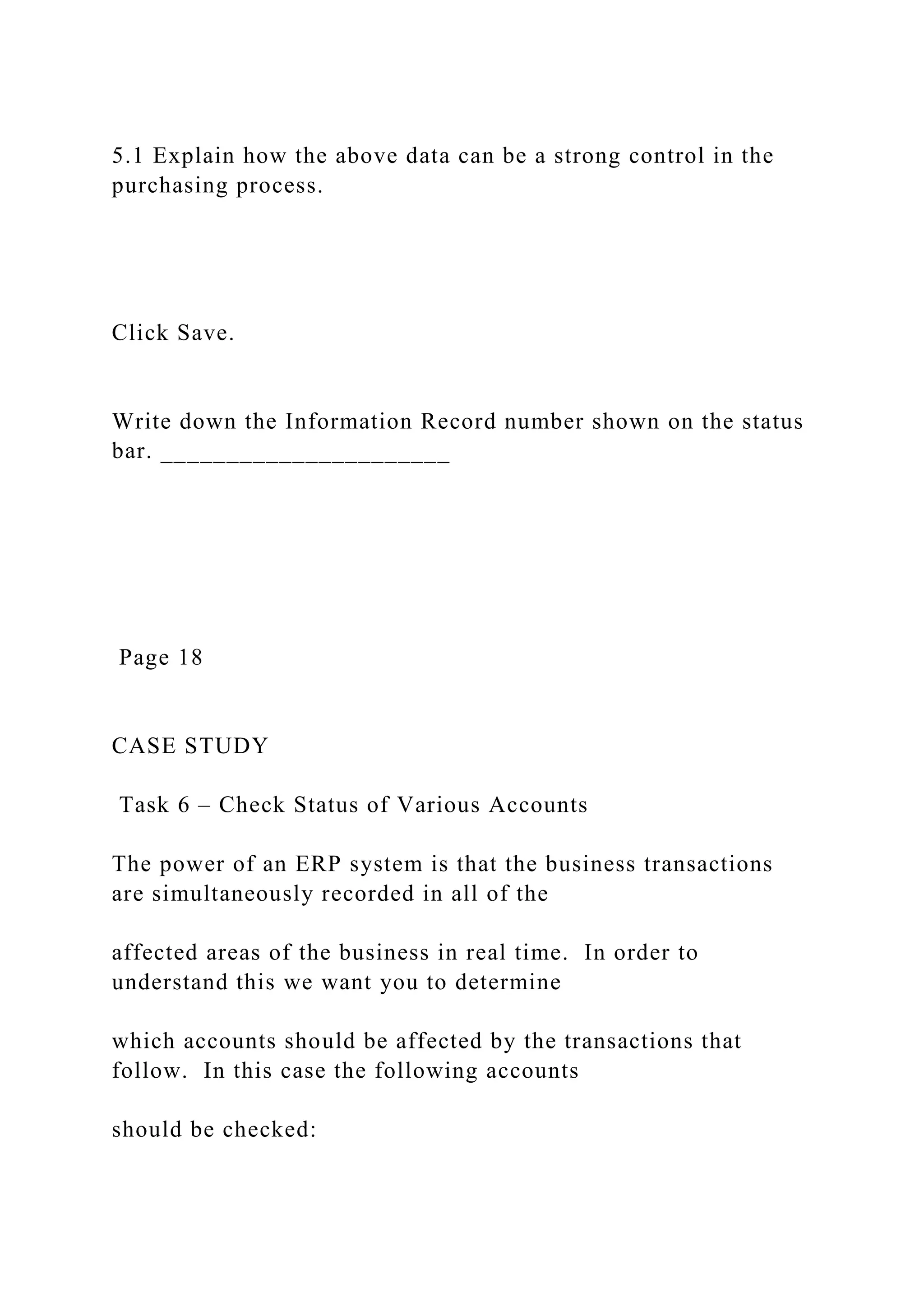 5.1 Explain how the above data can be a strong control in the
purchasing process.
Click Save.
Write down the Information Record number shown on the status
bar. ______________________
Page 18
CASE STUDY
Task 6 – Check Status of Various Accounts
The power of an ERP system is that the business transactions
are simultaneously recorded in all of the
affected areas of the business in real time. In order to
understand this we want you to determine
which accounts should be affected by the transactions that
follow. In this case the following accounts
should be checked:
 