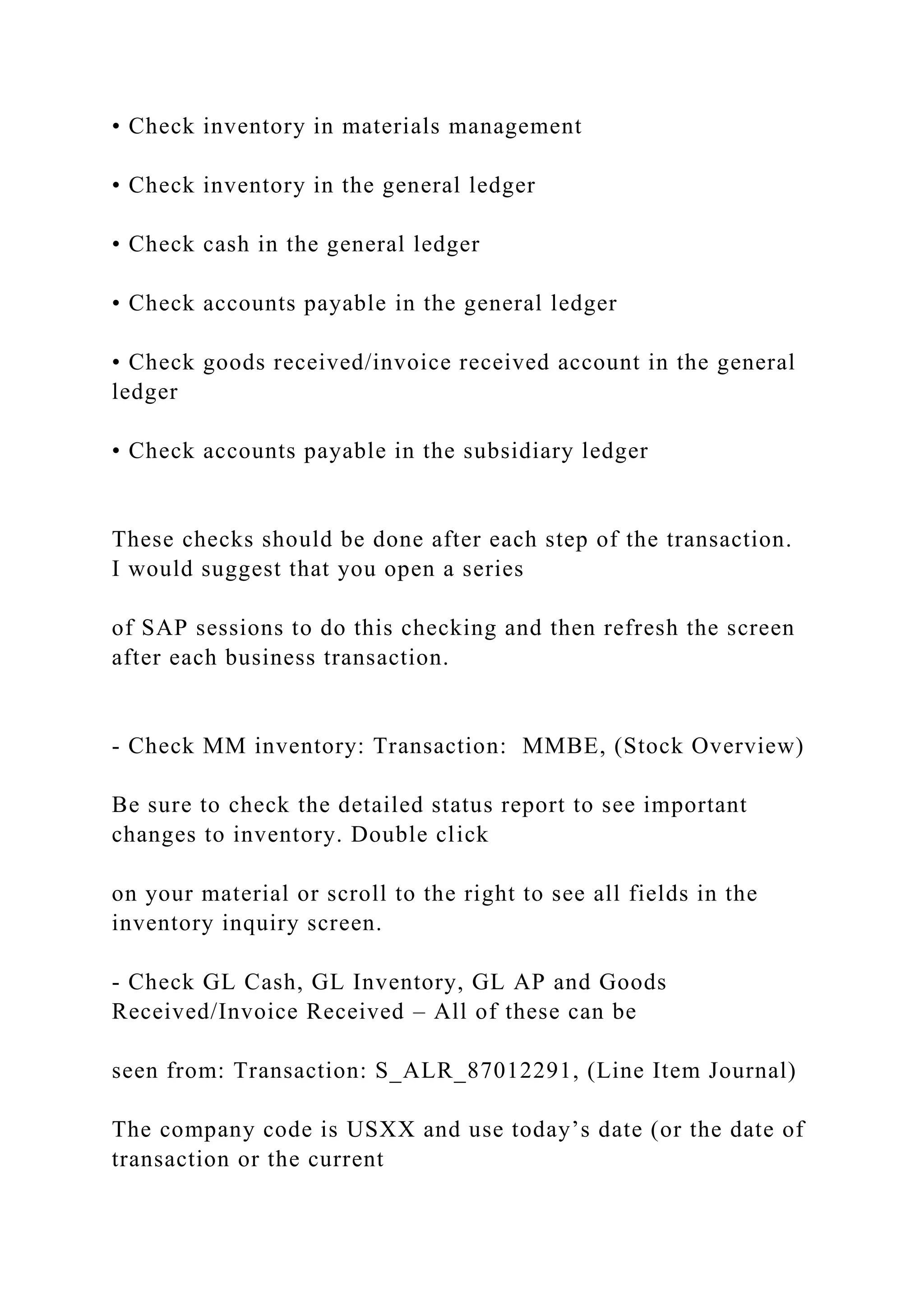 • Check inventory in materials management
• Check inventory in the general ledger
• Check cash in the general ledger
• Check accounts payable in the general ledger
• Check goods received/invoice received account in the general
ledger
• Check accounts payable in the subsidiary ledger
These checks should be done after each step of the transaction.
I would suggest that you open a series
of SAP sessions to do this checking and then refresh the screen
after each business transaction.
- Check MM inventory: Transaction: MMBE, (Stock Overview)
Be sure to check the detailed status report to see important
changes to inventory. Double click
on your material or scroll to the right to see all fields in the
inventory inquiry screen.
- Check GL Cash, GL Inventory, GL AP and Goods
Received/Invoice Received – All of these can be
seen from: Transaction: S_ALR_87012291, (Line Item Journal)
The company code is USXX and use today’s date (or the date of
transaction or the current
 