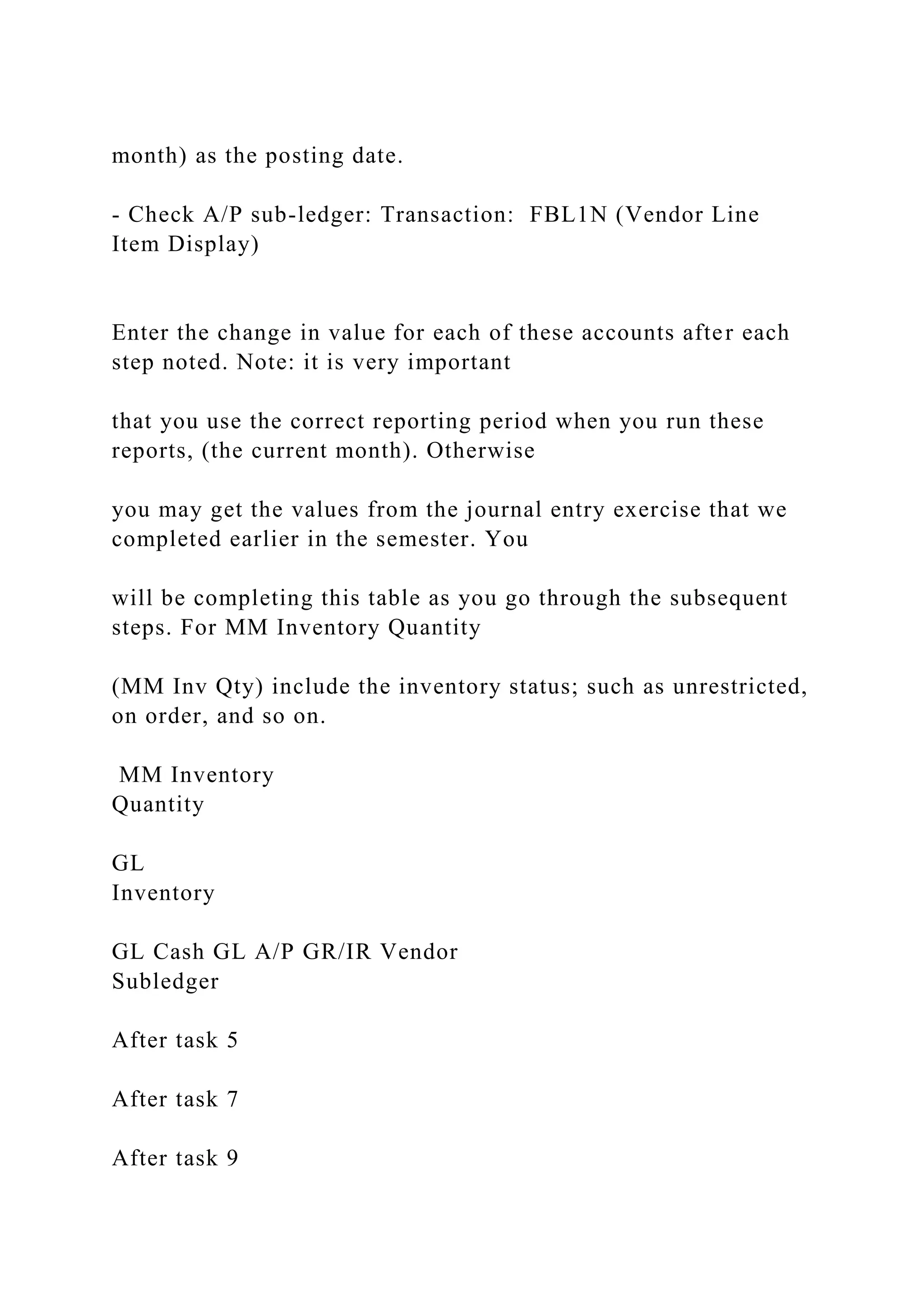 month) as the posting date.
- Check A/P sub-ledger: Transaction: FBL1N (Vendor Line
Item Display)
Enter the change in value for each of these accounts after each
step noted. Note: it is very important
that you use the correct reporting period when you run these
reports, (the current month). Otherwise
you may get the values from the journal entry exercise that we
completed earlier in the semester. You
will be completing this table as you go through the subsequent
steps. For MM Inventory Quantity
(MM Inv Qty) include the inventory status; such as unrestricted,
on order, and so on.
MM Inventory
Quantity
GL
Inventory
GL Cash GL A/P GR/IR Vendor
Subledger
After task 5
After task 7
After task 9
 