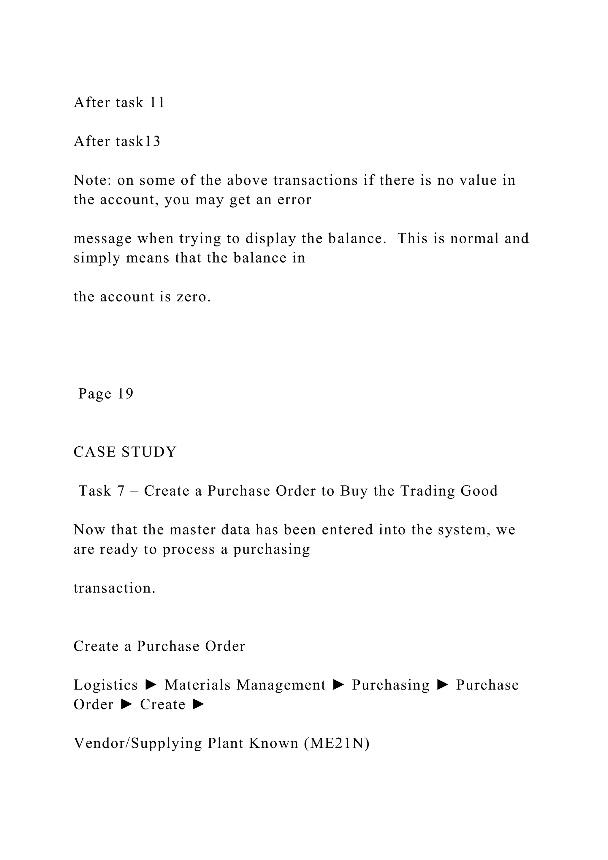 After task 11
After task13
Note: on some of the above transactions if there is no value in
the account, you may get an error
message when trying to display the balance. This is normal and
simply means that the balance in
the account is zero.
Page 19
CASE STUDY
Task 7 – Create a Purchase Order to Buy the Trading Good
Now that the master data has been entered into the system, we
are ready to process a purchasing
transaction.
Create a Purchase Order
Logistics ► Materials Management ► Purchasing ► Purchase
Order ► Create ►
Vendor/Supplying Plant Known (ME21N)
 