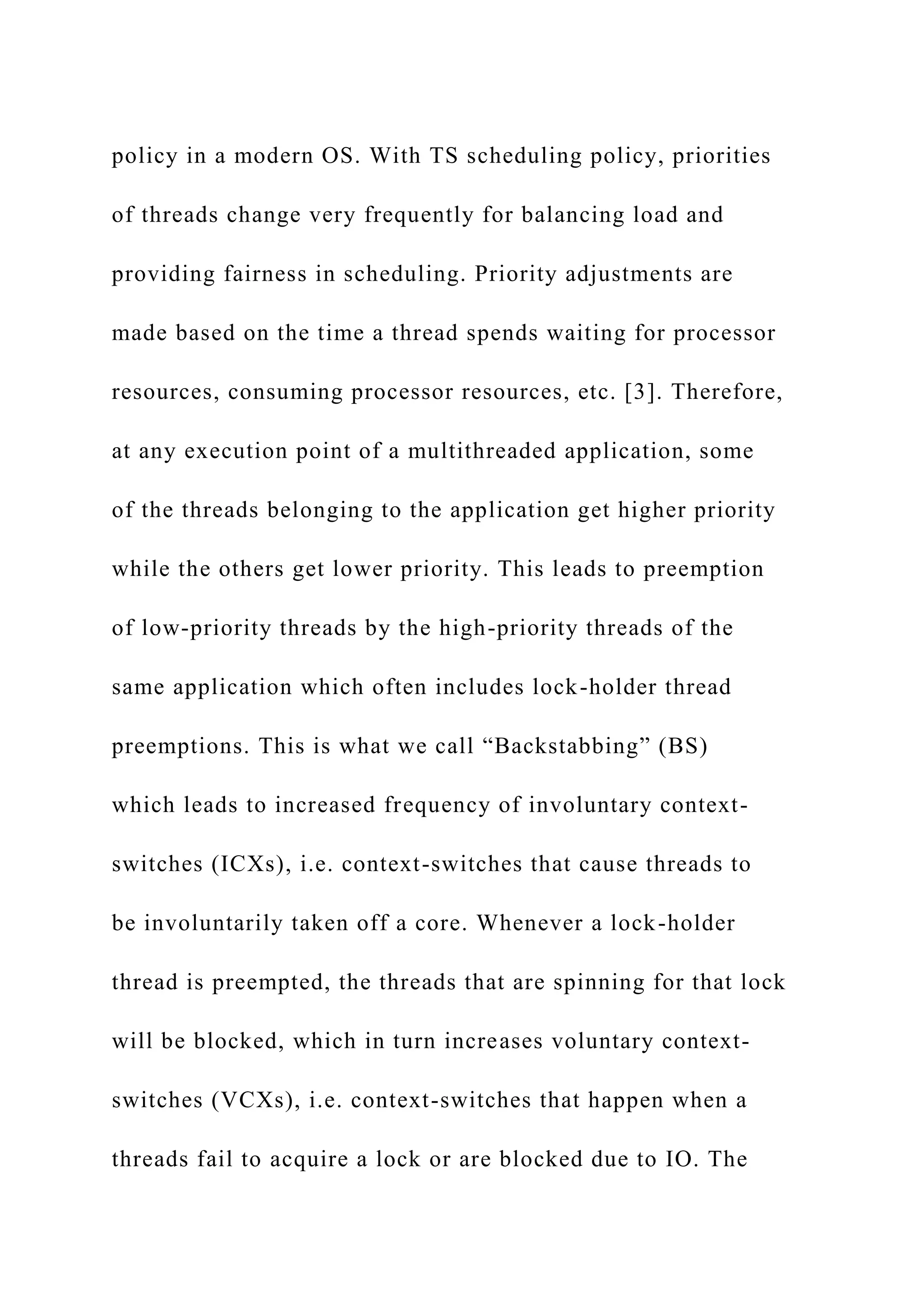 policy in a modern OS. With TS scheduling policy, priorities
of threads change very frequently for balancing load and
providing fairness in scheduling. Priority adjustments are
made based on the time a thread spends waiting for processor
resources, consuming processor resources, etc. [3]. Therefore,
at any execution point of a multithreaded application, some
of the threads belonging to the application get higher priority
while the others get lower priority. This leads to preemption
of low-priority threads by the high-priority threads of the
same application which often includes lock-holder thread
preemptions. This is what we call “Backstabbing” (BS)
which leads to increased frequency of involuntary context-
switches (ICXs), i.e. context-switches that cause threads to
be involuntarily taken off a core. Whenever a lock-holder
thread is preempted, the threads that are spinning for that lock
will be blocked, which in turn increases voluntary context-
switches (VCXs), i.e. context-switches that happen when a
threads fail to acquire a lock or are blocked due to IO. The
 
