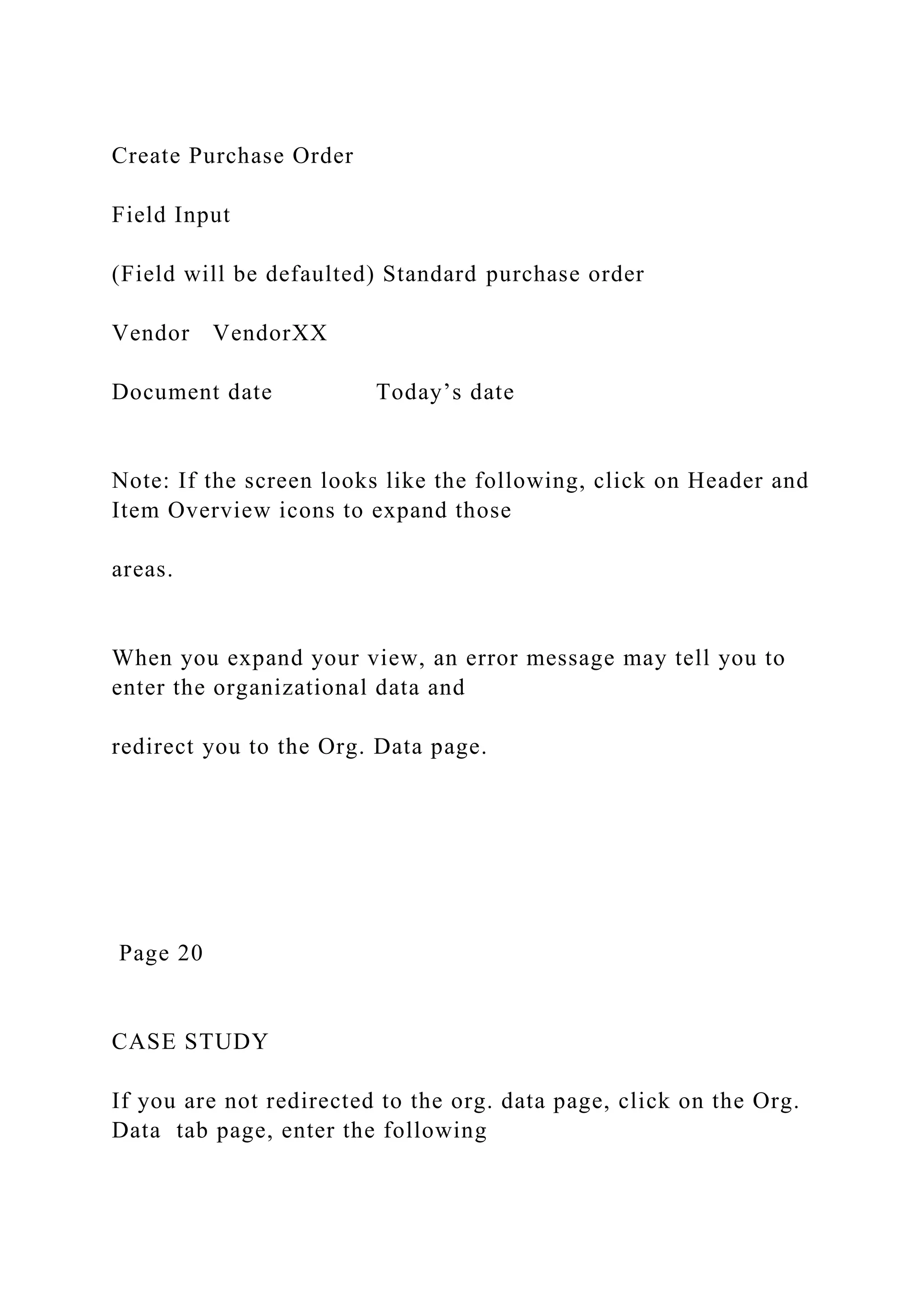 Create Purchase Order
Field Input
(Field will be defaulted) Standard purchase order
Vendor VendorXX
Document date Today’s date
Note: If the screen looks like the following, click on Header and
Item Overview icons to expand those
areas.
When you expand your view, an error message may tell you to
enter the organizational data and
redirect you to the Org. Data page.
Page 20
CASE STUDY
If you are not redirected to the org. data page, click on the Org.
Data tab page, enter the following
 