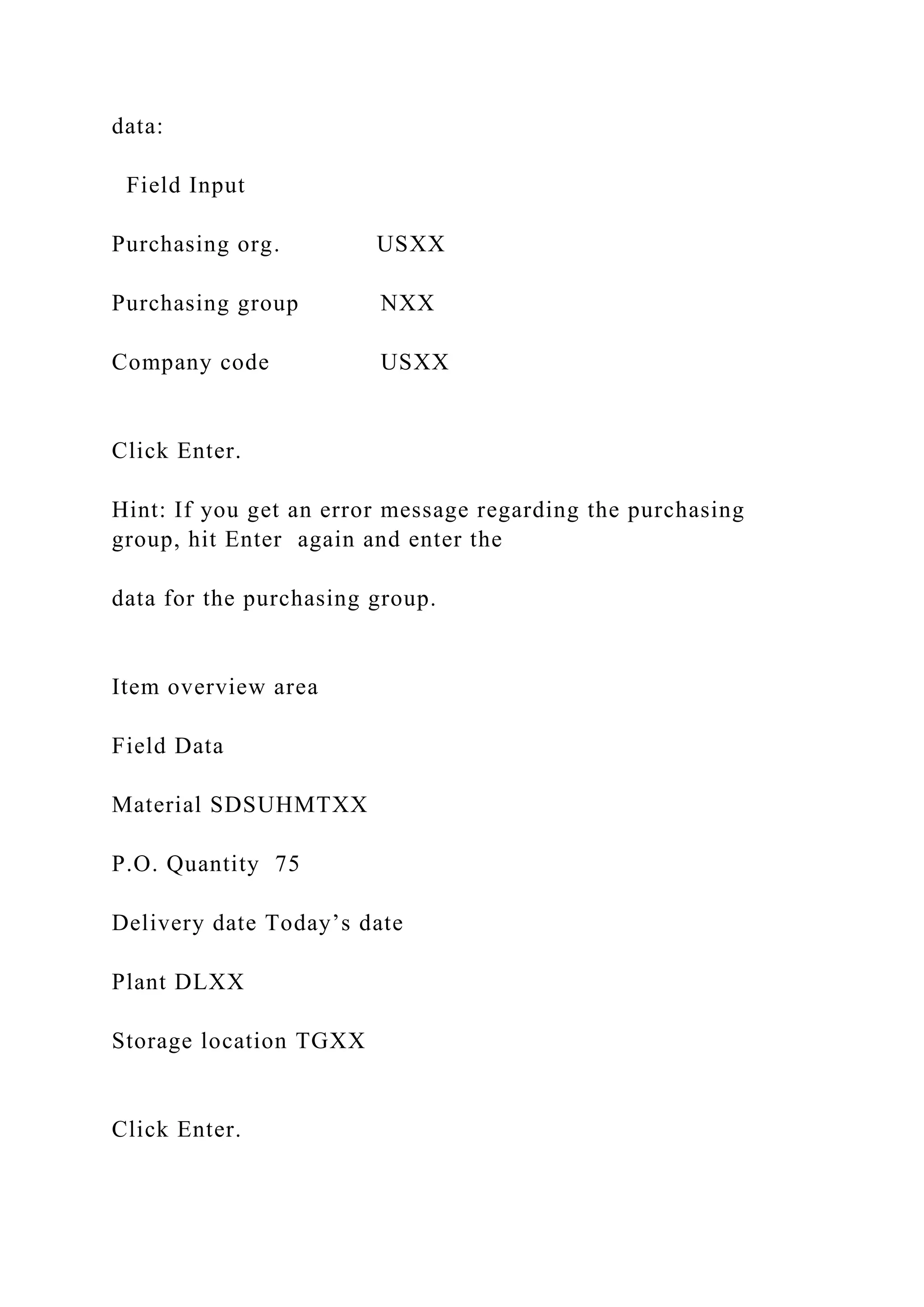 data:
Field Input
Purchasing org. USXX
Purchasing group NXX
Company code USXX
Click Enter.
Hint: If you get an error message regarding the purchasing
group, hit Enter again and enter the
data for the purchasing group.
Item overview area
Field Data
Material SDSUHMTXX
P.O. Quantity 75
Delivery date Today’s date
Plant DLXX
Storage location TGXX
Click Enter.
 