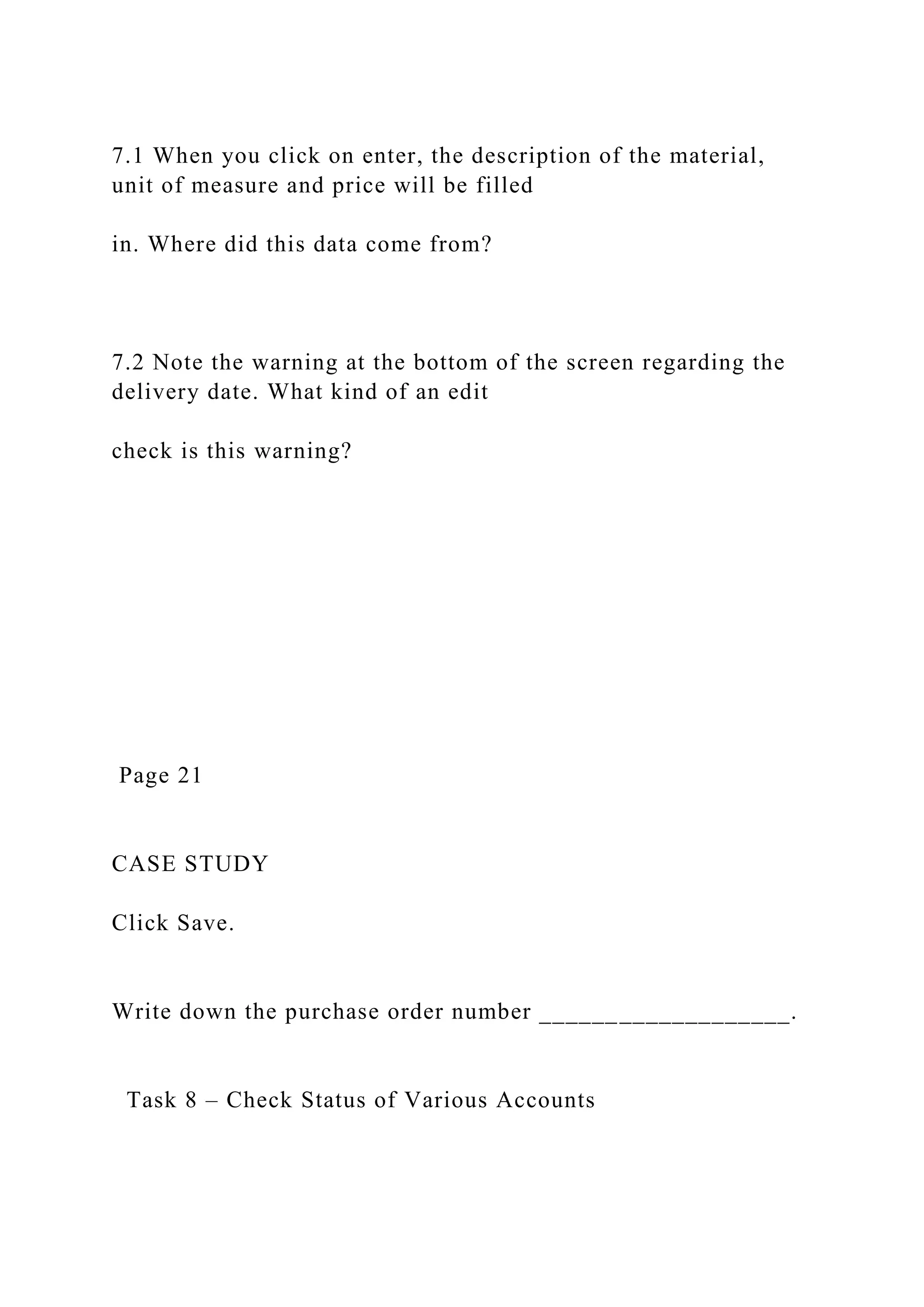 7.1 When you click on enter, the description of the material,
unit of measure and price will be filled
in. Where did this data come from?
7.2 Note the warning at the bottom of the screen regarding the
delivery date. What kind of an edit
check is this warning?
Page 21
CASE STUDY
Click Save.
Write down the purchase order number ___________________.
Task 8 – Check Status of Various Accounts
 