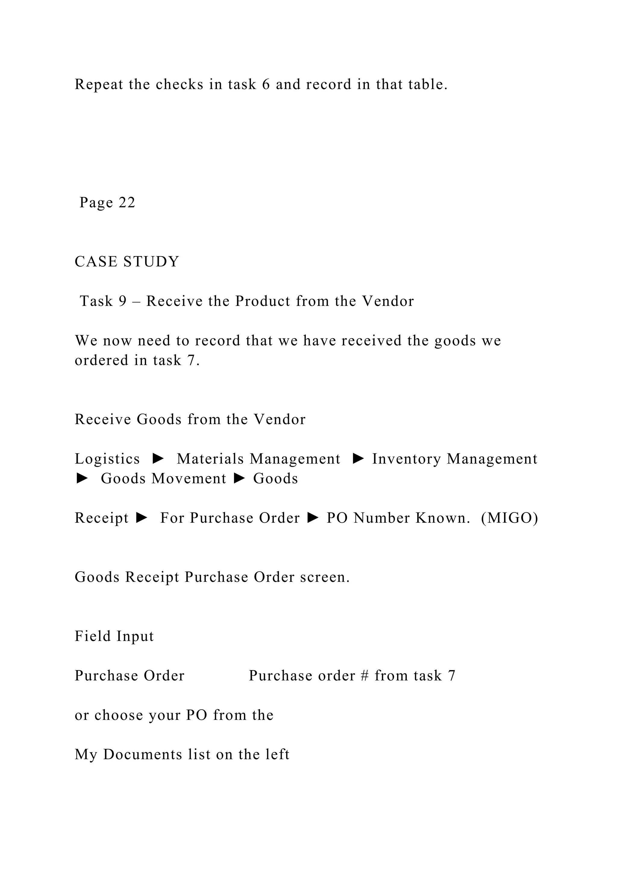 Repeat the checks in task 6 and record in that table.
Page 22
CASE STUDY
Task 9 – Receive the Product from the Vendor
We now need to record that we have received the goods we
ordered in task 7.
Receive Goods from the Vendor
Logistics ► Materials Management ► Inventory Management
► Goods Movement ► Goods
Receipt ► For Purchase Order ► PO Number Known. (MIGO)
Goods Receipt Purchase Order screen.
Field Input
Purchase Order Purchase order # from task 7
or choose your PO from the
My Documents list on the left
 