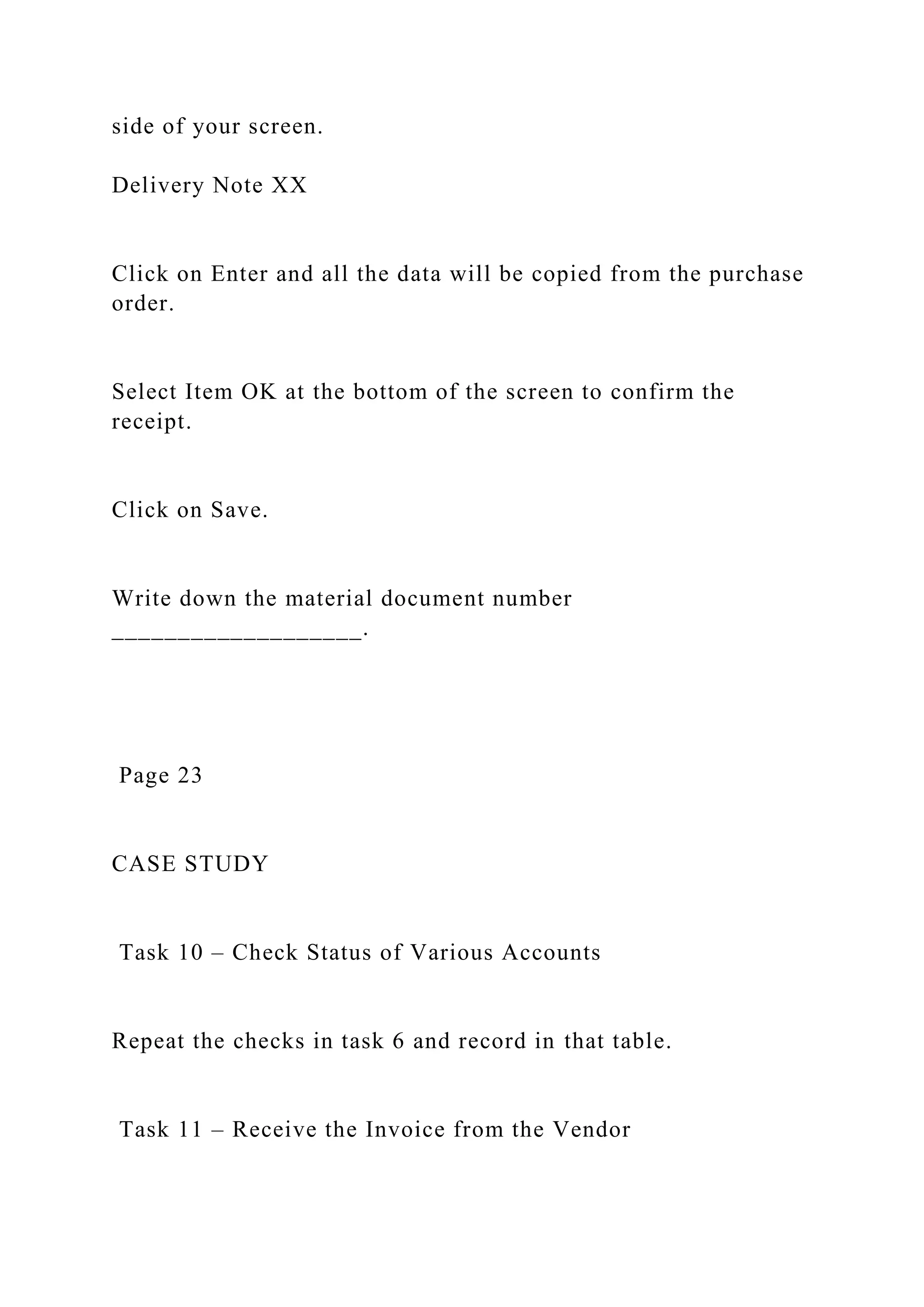 side of your screen.
Delivery Note XX
Click on Enter and all the data will be copied from the purchase
order.
Select Item OK at the bottom of the screen to confirm the
receipt.
Click on Save.
Write down the material document number
___________________.
Page 23
CASE STUDY
Task 10 – Check Status of Various Accounts
Repeat the checks in task 6 and record in that table.
Task 11 – Receive the Invoice from the Vendor
 