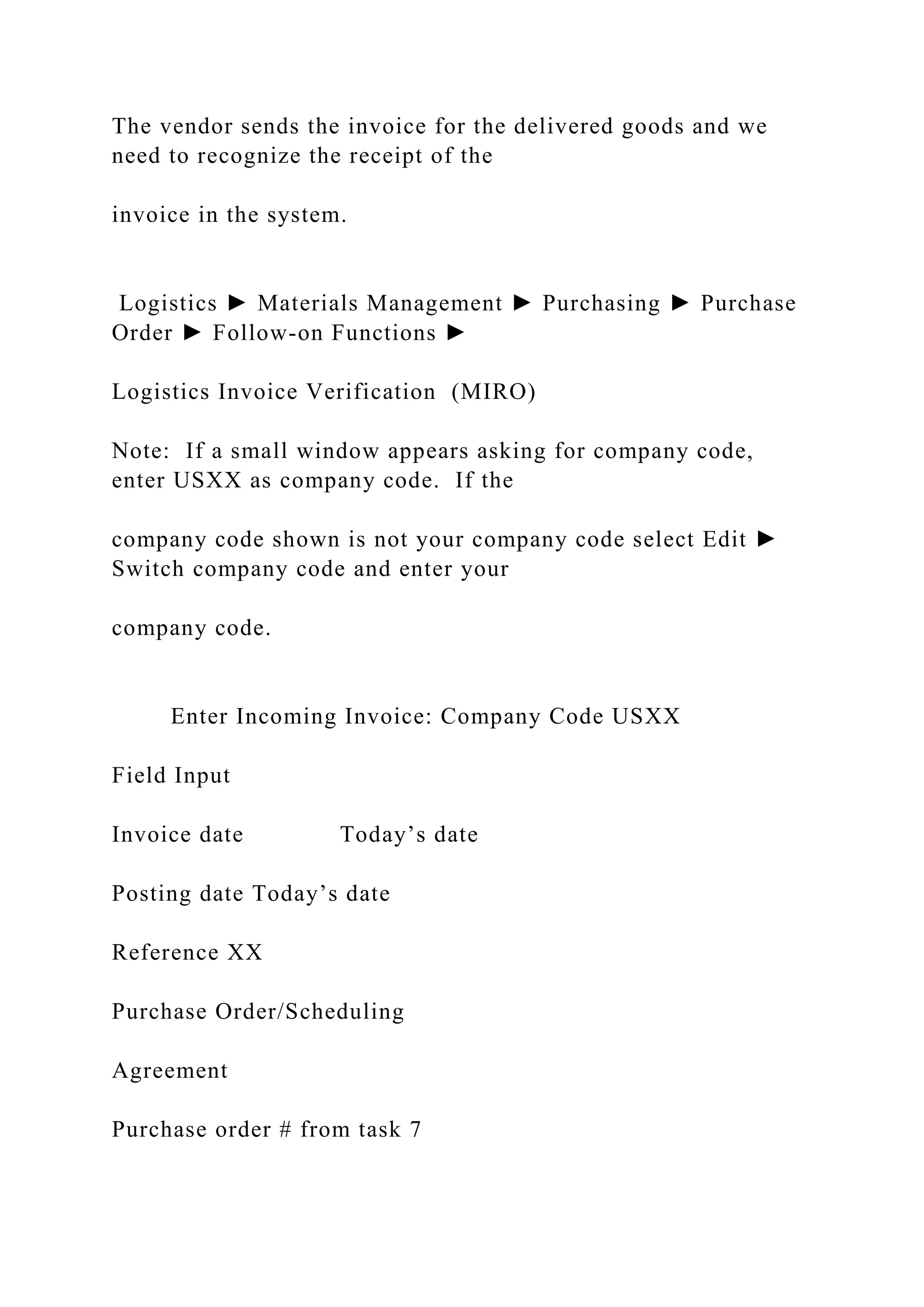 The vendor sends the invoice for the delivered goods and we
need to recognize the receipt of the
invoice in the system.
Logistics ► Materials Management ► Purchasing ► Purchase
Order ► Follow-on Functions ►
Logistics Invoice Verification (MIRO)
Note: If a small window appears asking for company code,
enter USXX as company code. If the
company code shown is not your company code select Edit ►
Switch company code and enter your
company code.
Enter Incoming Invoice: Company Code USXX
Field Input
Invoice date Today’s date
Posting date Today’s date
Reference XX
Purchase Order/Scheduling
Agreement
Purchase order # from task 7
 