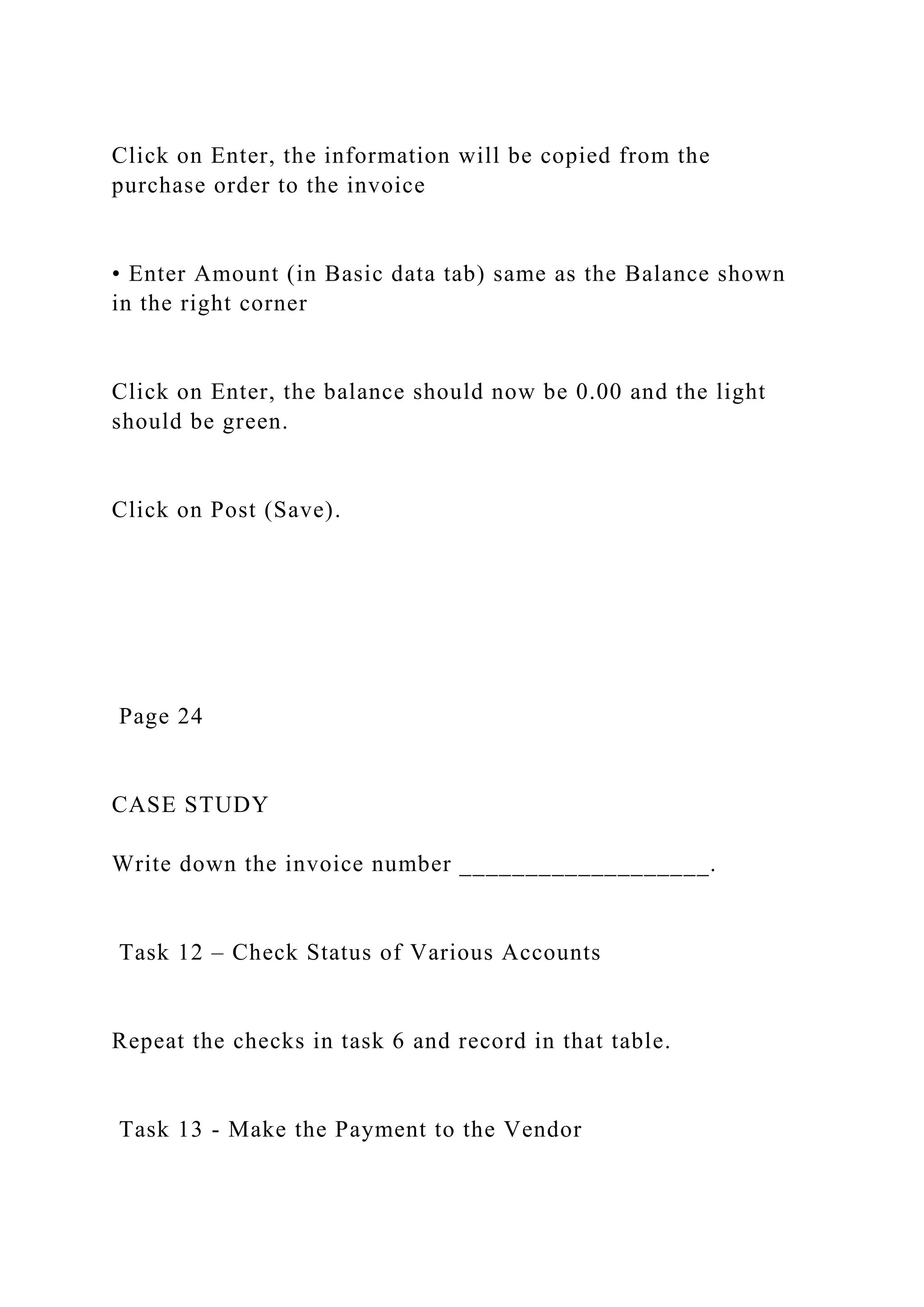 Click on Enter, the information will be copied from the
purchase order to the invoice
• Enter Amount (in Basic data tab) same as the Balance shown
in the right corner
Click on Enter, the balance should now be 0.00 and the light
should be green.
Click on Post (Save).
Page 24
CASE STUDY
Write down the invoice number ___________________.
Task 12 – Check Status of Various Accounts
Repeat the checks in task 6 and record in that table.
Task 13 - Make the Payment to the Vendor
 