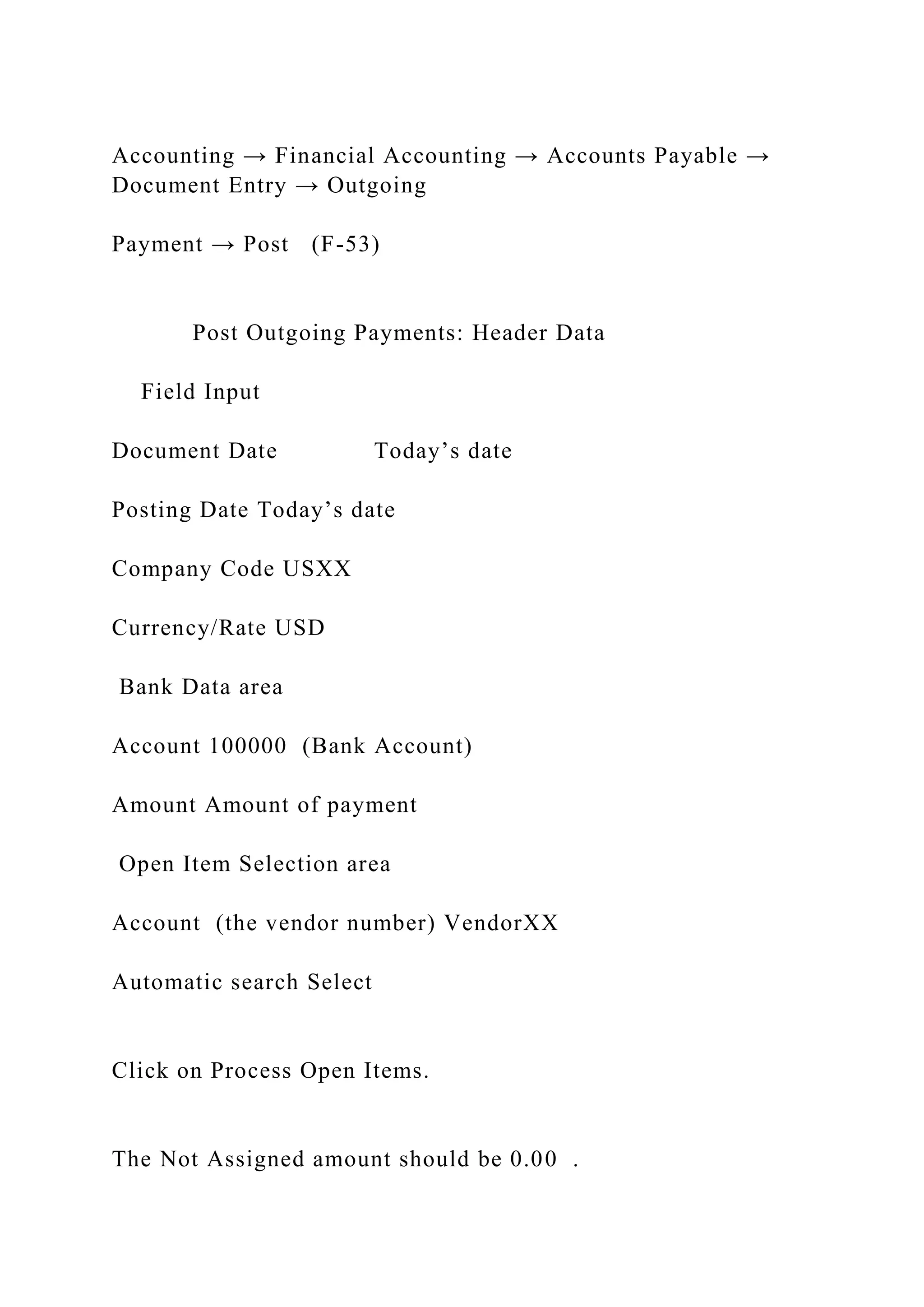 Accounting → Financial Accounting → Accounts Payable →
Document Entry → Outgoing
Payment → Post (F-53)
Post Outgoing Payments: Header Data
Field Input
Document Date Today’s date
Posting Date Today’s date
Company Code USXX
Currency/Rate USD
Bank Data area
Account 100000 (Bank Account)
Amount Amount of payment
Open Item Selection area
Account (the vendor number) VendorXX
Automatic search Select
Click on Process Open Items.
The Not Assigned amount should be 0.00 .
 