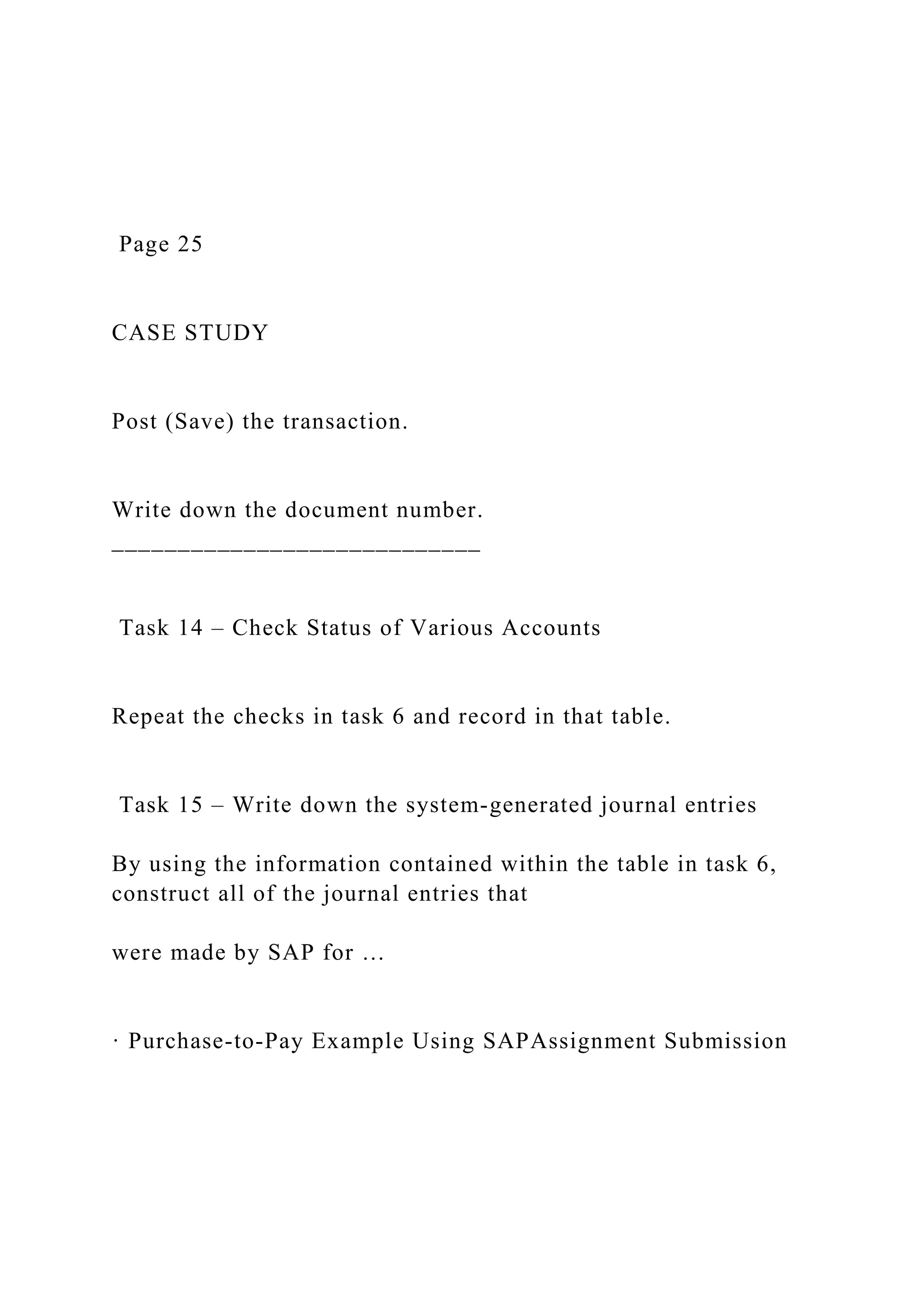 Page 25
CASE STUDY
Post (Save) the transaction.
Write down the document number.
____________________________
Task 14 – Check Status of Various Accounts
Repeat the checks in task 6 and record in that table.
Task 15 – Write down the system-generated journal entries
By using the information contained within the table in task 6,
construct all of the journal entries that
were made by SAP for …
· Purchase-to-Pay Example Using SAPAssignment Submission
 