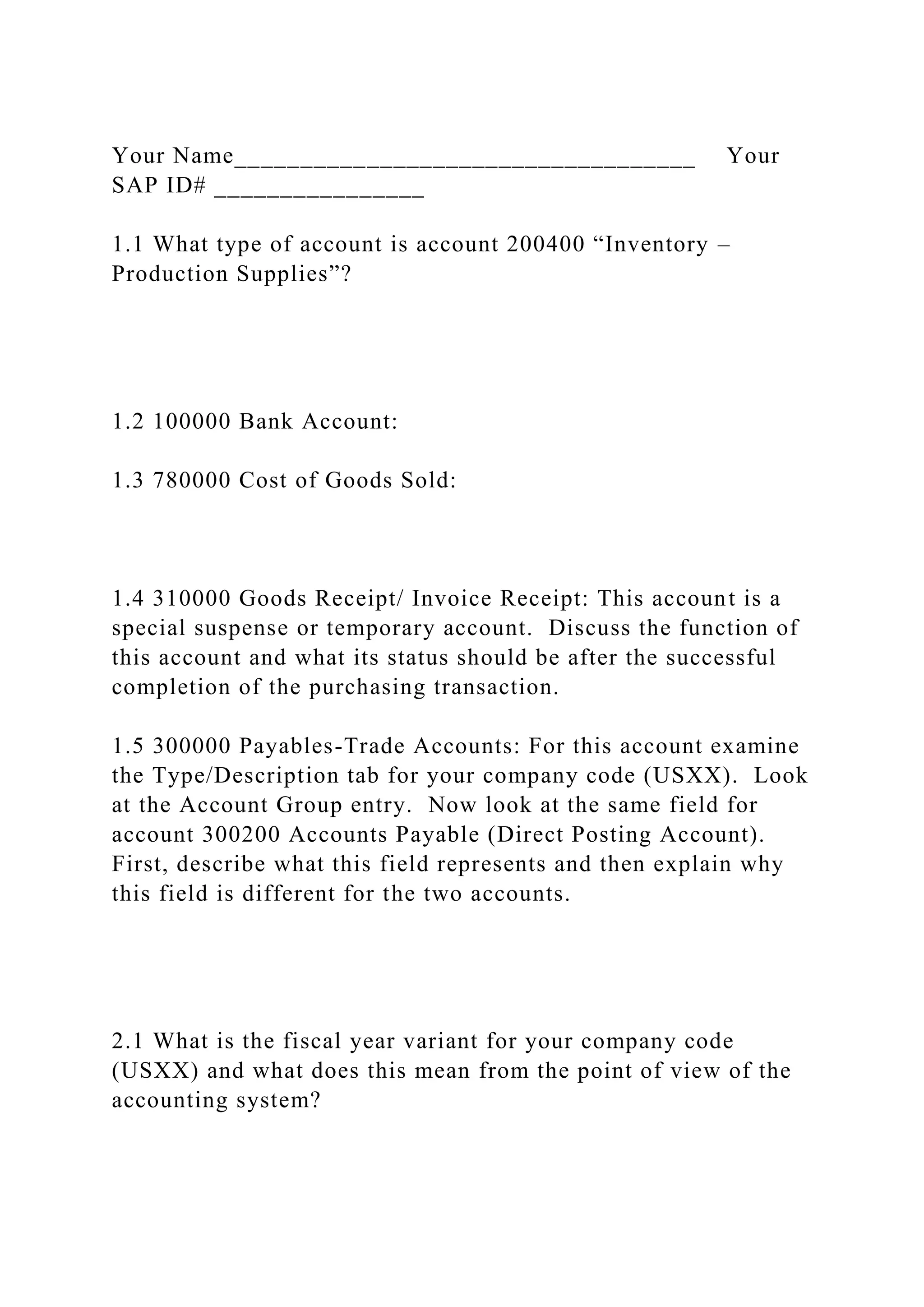 Your Name___________________________________ Your
SAP ID# ________________
1.1 What type of account is account 200400 “Inventory –
Production Supplies”?
1.2 100000 Bank Account:
1.3 780000 Cost of Goods Sold:
1.4 310000 Goods Receipt/ Invoice Receipt: This account is a
special suspense or temporary account. Discuss the function of
this account and what its status should be after the successful
completion of the purchasing transaction.
1.5 300000 Payables-Trade Accounts: For this account examine
the Type/Description tab for your company code (USXX). Look
at the Account Group entry. Now look at the same field for
account 300200 Accounts Payable (Direct Posting Account).
First, describe what this field represents and then explain why
this field is different for the two accounts.
2.1 What is the fiscal year variant for your company code
(USXX) and what does this mean from the point of view of the
accounting system?
 