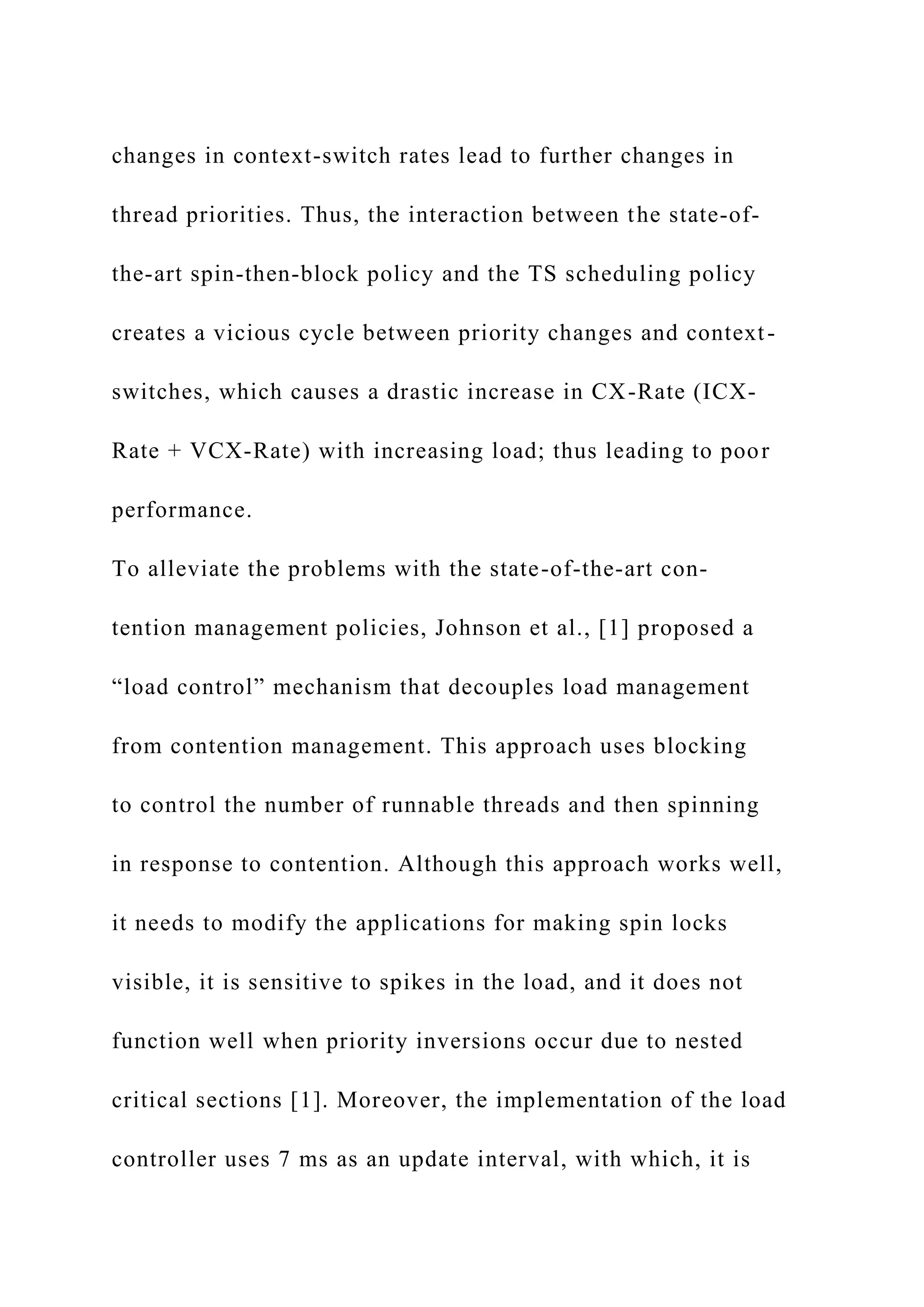changes in context-switch rates lead to further changes in
thread priorities. Thus, the interaction between the state-of-
the-art spin-then-block policy and the TS scheduling policy
creates a vicious cycle between priority changes and context-
switches, which causes a drastic increase in CX-Rate (ICX-
Rate + VCX-Rate) with increasing load; thus leading to poor
performance.
To alleviate the problems with the state-of-the-art con-
tention management policies, Johnson et al., [1] proposed a
“load control” mechanism that decouples load management
from contention management. This approach uses blocking
to control the number of runnable threads and then spinning
in response to contention. Although this approach works well,
it needs to modify the applications for making spin locks
visible, it is sensitive to spikes in the load, and it does not
function well when priority inversions occur due to nested
critical sections [1]. Moreover, the implementation of the load
controller uses 7 ms as an update interval, with which, it is
 