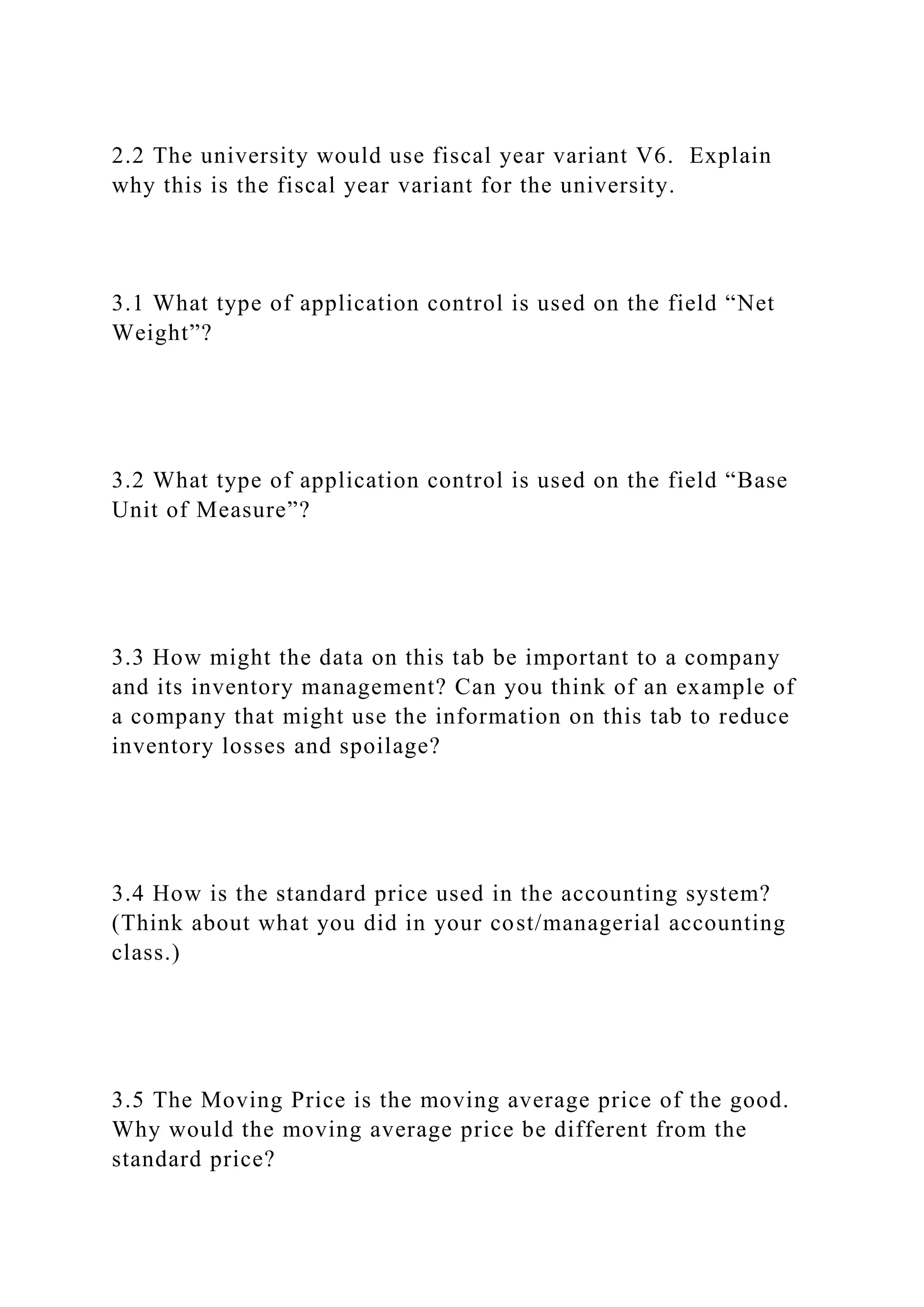 2.2 The university would use fiscal year variant V6. Explain
why this is the fiscal year variant for the university.
3.1 What type of application control is used on the field “Net
Weight”?
3.2 What type of application control is used on the field “Base
Unit of Measure”?
3.3 How might the data on this tab be important to a company
and its inventory management? Can you think of an example of
a company that might use the information on this tab to reduce
inventory losses and spoilage?
3.4 How is the standard price used in the accounting system?
(Think about what you did in your cost/managerial accounting
class.)
3.5 The Moving Price is the moving average price of the good.
Why would the moving average price be different from the
standard price?
 