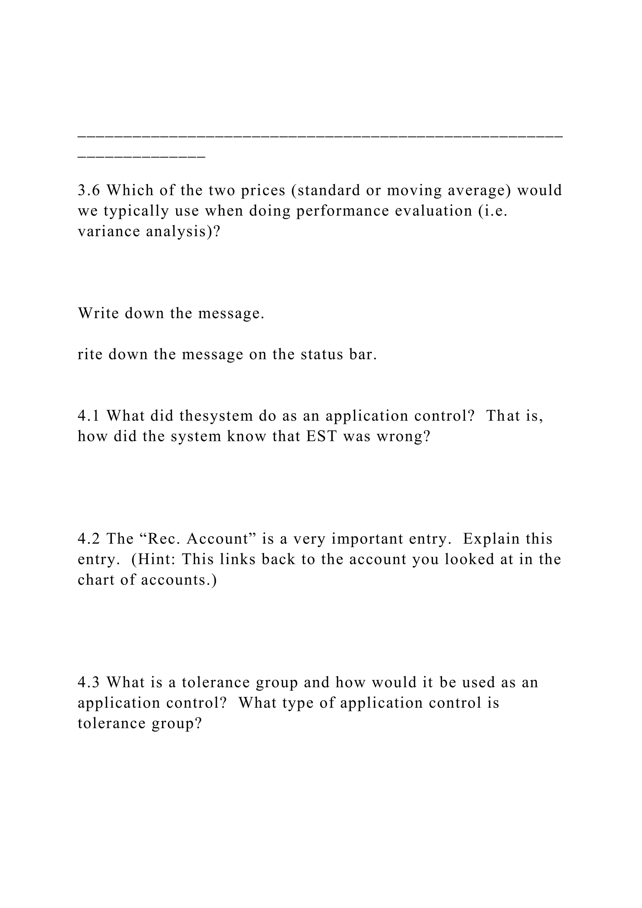 _____________________________________________________
______________
3.6 Which of the two prices (standard or moving average) would
we typically use when doing performance evaluation (i.e.
variance analysis)?
Write down the message.
rite down the message on the status bar.
4.1 What did thesystem do as an application control? That is,
how did the system know that EST was wrong?
4.2 The “Rec. Account” is a very important entry. Explain this
entry. (Hint: This links back to the account you looked at in the
chart of accounts.)
4.3 What is a tolerance group and how would it be used as an
application control? What type of application control is
tolerance group?
 