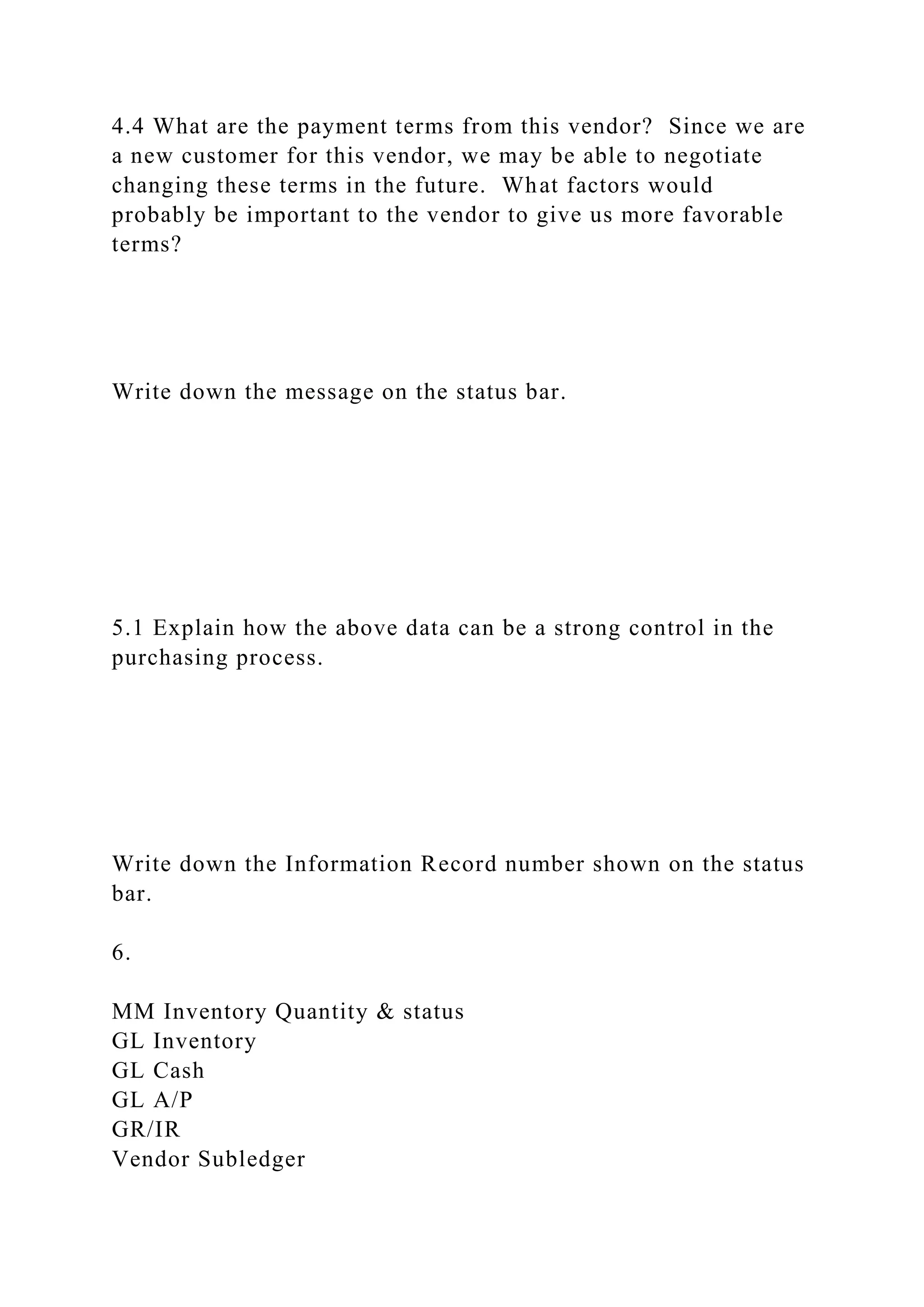 4.4 What are the payment terms from this vendor? Since we are
a new customer for this vendor, we may be able to negotiate
changing these terms in the future. What factors would
probably be important to the vendor to give us more favorable
terms?
Write down the message on the status bar.
5.1 Explain how the above data can be a strong control in the
purchasing process.
Write down the Information Record number shown on the status
bar.
6.
MM Inventory Quantity & status
GL Inventory
GL Cash
GL A/P
GR/IR
Vendor Subledger
 