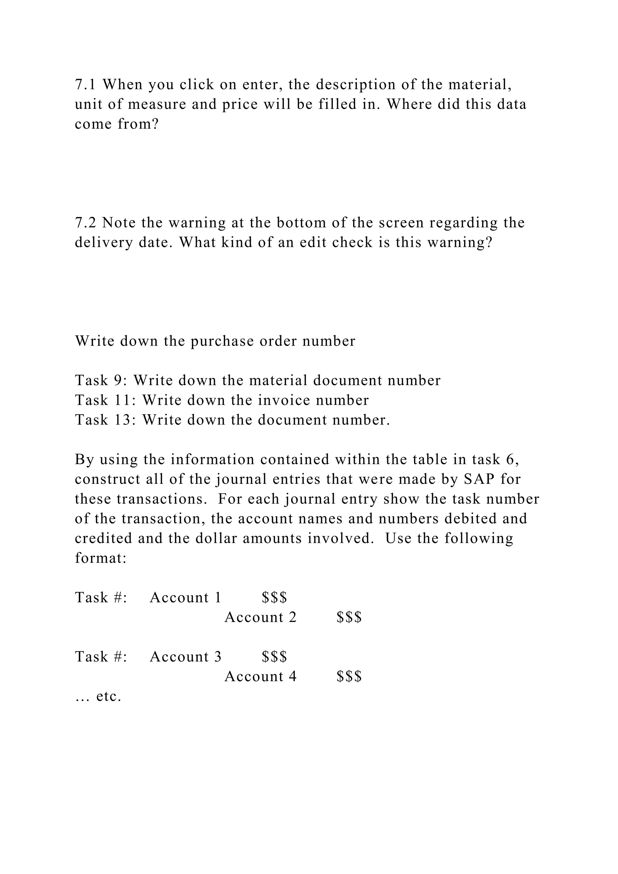 7.1 When you click on enter, the description of the material,
unit of measure and price will be filled in. Where did this data
come from?
7.2 Note the warning at the bottom of the screen regarding the
delivery date. What kind of an edit check is this warning?
Write down the purchase order number
Task 9: Write down the material document number
Task 11: Write down the invoice number
Task 13: Write down the document number.
By using the information contained within the table in task 6,
construct all of the journal entries that were made by SAP for
these transactions. For each journal entry show the task number
of the transaction, the account names and numbers debited and
credited and the dollar amounts involved. Use the following
format:
Task #: Account 1 $$$
Account 2 $$$
Task #: Account 3 $$$
Account 4 $$$
… etc.
 