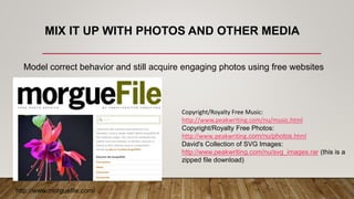 MIX IT UP WITH PHOTOS AND OTHER MEDIA
http://www.morguefile.com/
Model correct behavior and still acquire engaging photos using free websites
Copyright/Royalty Free Music:
http://www.peakwriting.com/nu/music.html
Copyright/Royalty Free Photos:
http://www.peakwriting.com/nu/photos.html
David's Collection of SVG Images:
http://www.peakwriting.com/nu/svg_images.rar (this is a
zipped file download)
 