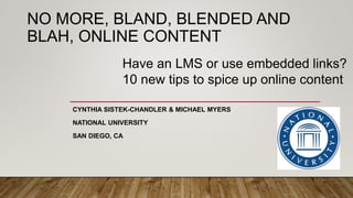 NO MORE, BLAND, BLENDED AND
BLAH, ONLINE CONTENT
CYNTHIA SISTEK-CHANDLER & MICHAEL MYERS
NATIONAL UNIVERSITY
SAN DIEGO, CA
Have an LMS or use embedded links?
10 new tips to spice up online content
 