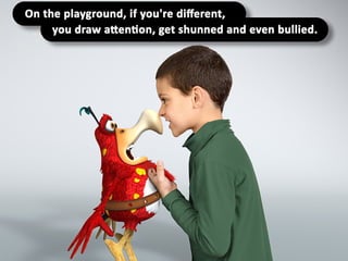 On the playground, if you're different,
you draw attention, get shunned and even
bullied.
 