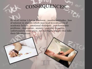 Evident victim 's low self-esteem , passive attitudes , loss 
of interest in studies which may lead to a situation of 
academic failure , emotional disorders , psychosomatic 
problems , depression , anxiety , suicidal thoughts, 
unfortunately some guys , not having to endure this take 
their life situation . 
 