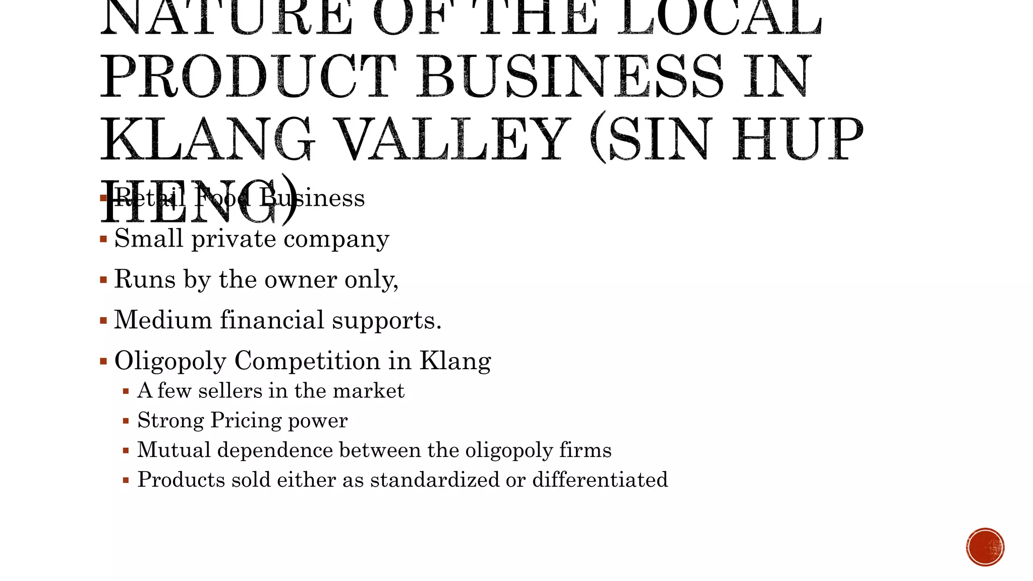  Retail Food Business
 Small private company
 Runs by the owner only,
 Medium financial supports.
 Oligopoly Competition in Klang
 A few sellers in the market
 Strong Pricing power
 Mutual dependence between the oligopoly firms
 Products sold either as standardized or differentiated
 