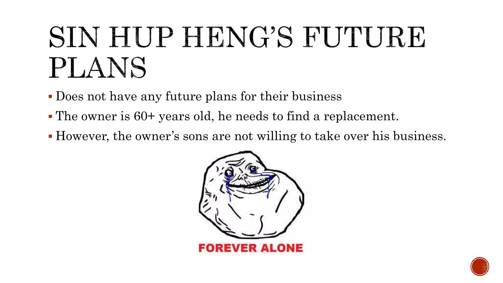  Does not have any future plans for their business
 The owner is 60+ years old, he needs to find a replacement.
 However, the owner’s sons are not willing to take over his business.
 