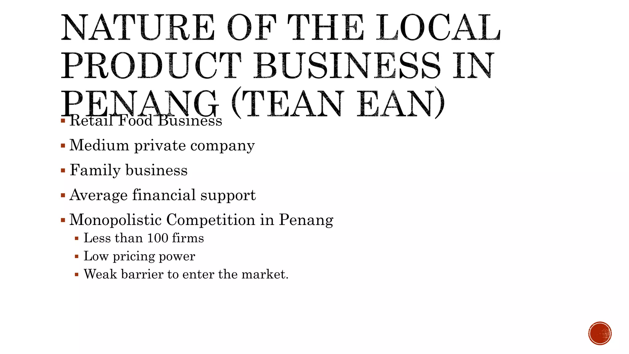  Retail Food Business
 Medium private company
 Family business
 Average financial support
 Monopolistic Competition in Penang
 Less than 100 firms
 Low pricing power
 Weak barrier to enter the market.
 
