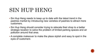  Sin Hup Heng needs to keep up to date with the latest trend in the
pastries market by introducing new varieties of pastries to attract more
customers.
 Sin Hup Heng should consider trying to relocate their shop to a better
strategic location to solve the problem of limited parking spaces and air
pollution around that area.
 A complete makeover to make the place stylish and easy to spot in the
eyes of customers
 