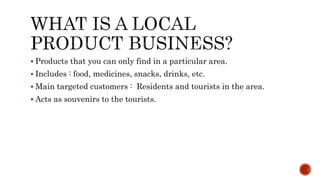  Products that you can only find in a particular area.
 Includes : food, medicines, snacks, drinks, etc.
 Main targeted customers : Residents and tourists in the area.
 Acts as souvenirs to the tourists.
 