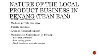  Retail Food Business
 Medium private company
 Family business
 Average financial support
 Monopolistic Competition in Penang
 Less than 100 firms
 Low pricing power
 Weak barrier to enter the market.
 