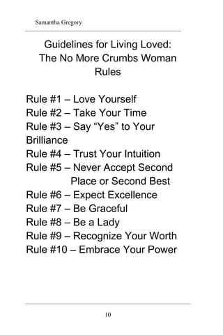 Samantha Gregory 
Guidelines for Living Loved: 
The No More Crumbs Woman 
Rules 
Rule #1 – Love Yourself 
Rule #2 – Take Your Time 
Rule #3 – Say “Yes” to Your 
Brilliance 
Rule #4 – Trust Your Intuition 
Rule #5 – Never Accept Second 
Place or Second Best 
Rule #6 – Expect Excellence 
Rule #7 – Be Graceful 
Rule #8 – Be a Lady 
Rule #9 – Recognize Your Worth 
Rule #10 – Embrace Your Power 
10 
 