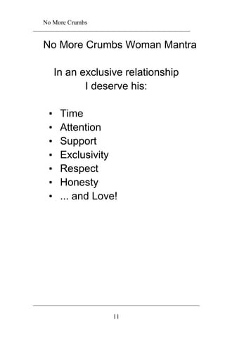 No More Crumbs 
No More Crumbs Woman Mantra 
In an exclusive relationship 
I deserve his: 
• Time 
• Attention 
• Support 
• Exclusivity 
• Respect 
• Honesty 
• ... and Love! 
11 
 