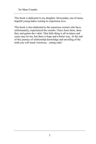 No More Crumbs 
This book is dedicated to my daughter Alexzundra, one of many 
hopeful young ladies waiting to experience love. 
This book is also dedicated to the numerous women who have, 
unfortunately, experienced the crumbs. I have been there, done 
that, and gotten the t-shirt. That little thing is all in tatters and 
yours may be too, but there is hope and a better way. At the end 
of this journey of relationship knowledge and unveiling of the 
truth you will stand victorious…eating cake! 
3 
 