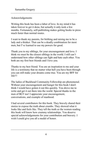 Samantha Gregory 
4 
Acknowledgements 
Writing this book has been a labor of love. In my mind it has 
taken forever to get it done, but actually it only took a few 
months. Fortunately, self-publishing makes getting books to press 
much faster than normal routes. 
I want to thank my parents, for birthing and raising me to be a 
lady and a thinker. That can be a deadly combination for most 
men, but I’ve learned to use my powers for good. 
Thank you to my siblings, for your encouragement and love. I 
think we must be the closest siblings in the world. I still can’t 
understand how other siblings can fight and hate each other. You 
both are my first best friends and I love you. 
Thanks to my best friend. You are an inspiration to me and your 
life is a testimony that no matter what hell you have been through 
you can still make your dreams come true. You are my BFF for 
life!!! 
The ladies of Buckhead Community Fellowship are phenomenal. 
Without your encouragement and hunger for this book I don't 
think I would have gotten it out this quickly. You drove me to 
write and get it out there into the world. Special thanks to the 
men of BCF too! I appreciate your encouragement, 
conversations, and example of manhood. 
I had several contributors for this book. They bravely shared their 
stories to expose the truth about crumbs. They showed what it 
looks like and feels like. They tell the truth so the women reading 
this book will know how crummy relationships. You deserve 
special acknowledgements for your contribution and bravery. I 
wish I could give you all a medal of honor. 
 