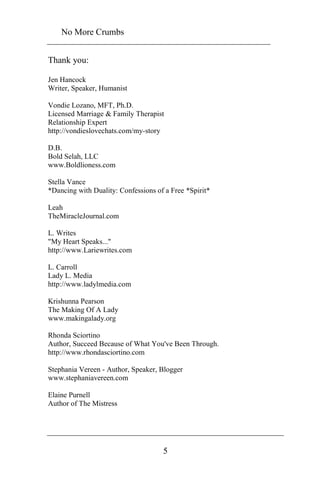 No More Crumbs 
5 
Thank you: 
Jen Hancock 
Writer, Speaker, Humanist 
Vondie Lozano, MFT, Ph.D. 
Licensed Marriage & Family Therapist 
Relationship Expert 
http://vondieslovechats.com/my-story 
D.B. 
Bold Selah, LLC 
www.Boldlioness.com 
Stella Vance 
*Dancing with Duality: Confessions of a Free *Spirit* 
Leah 
TheMiracleJournal.com 
L. Writes 
"My Heart Speaks..." 
http://www.Lariewrites.com 
L. Carroll 
Lady L. Media 
http://www.ladylmedia.com 
Krishunna Pearson 
The Making Of A Lady 
www.makingalady.org 
Rhonda Sciortino 
Author, Succeed Because of What You've Been Through. 
http://www.rhondasciortino.com 
Stephania Vereen - Author, Speaker, Blogger 
www.stephaniavereen.com 
Elaine Purnell 
Author of The Mistress 
 