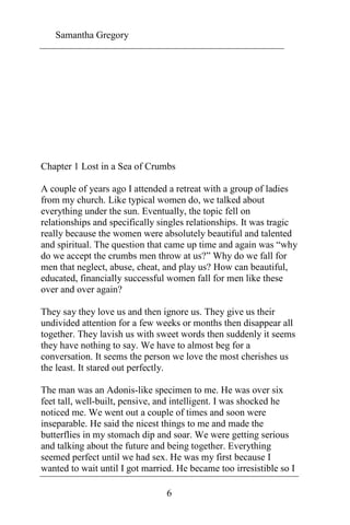 Samantha Gregory 
Chapter 1 Lost in a Sea of Crumbs 
A couple of years ago I attended a retreat with a group of ladies 
from my church. Like typical women do, we talked about 
everything under the sun. Eventually, the topic fell on 
relationships and specifically singles relationships. It was tragic 
really because the women were absolutely beautiful and talented 
and spiritual. The question that came up time and again was “why 
do we accept the crumbs men throw at us?” Why do we fall for 
men that neglect, abuse, cheat, and play us? How can beautiful, 
educated, financially successful women fall for men like these 
over and over again? 
They say they love us and then ignore us. They give us their 
undivided attention for a few weeks or months then disappear all 
together. They lavish us with sweet words then suddenly it seems 
they have nothing to say. We have to almost beg for a 
conversation. It seems the person we love the most cherishes us 
the least. It stared out perfectly. 
The man was an Adonis-like specimen to me. He was over six 
feet tall, well-built, pensive, and intelligent. I was shocked he 
noticed me. We went out a couple of times and soon were 
inseparable. He said the nicest things to me and made the 
butterflies in my stomach dip and soar. We were getting serious 
and talking about the future and being together. Everything 
seemed perfect until we had sex. He was my first because I 
wanted to wait until I got married. He became too irresistible so I 
6 
 