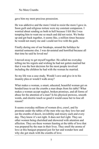 No More Crumbs 
gave him my most precious possession. 
He was addictive and the more I tried to resist the more I gave in. 
Soon guilt and religious torture were my constant companion. I 
worried about sending us both to hell because I felt like I was 
tempting him to want me so much and did not resist. We broke 
up and got back together, it seems like, a million times because 
he would not marry me and i could not live with the guilt. 
Finally during one of our breakups, around the holidays he 
married someone else. I was devastated and horrified because all 
that time he said he loved me! 
I moved away to get myself together. He called me everyday 
telling me his regrets and wishing he had not gotten married but 
that it was the best decision for the most people involved 
including the children he had with the woman he married. 
So my life was a case study. Would I cave and give in to his 
insanity plea or would I walk away? 
What makes a woman, a smart, educated, beautiful woman get on 
bended knee to eat the crumbs a man drops from his table? What 
makes a woman accept neglect, broken promises, and all forms of 
abuse for the attention of a man? Is his physical prowess, smooth 
words, and electric touch so good it would cause her to lose all 
reason? 
It seems everyday millions of women dive, crawl, and lie 
prostrate under the tables of the men who say they love her and 
eat the crumbs of deceit, invisibility and misery each and every 
day. They know it’s not right. It does not feel right. They see 
other women being cherished and showered with attention and 
affection. They see these women feasting at the table of love that 
was prepared by the man in their lives. They smell the aroma of 
love at this banquet prepared just for her and wonder how and 
why she got stuck with the crumbs of love. 
7 
 
